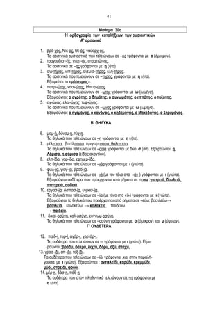 Μάθημα 30ο
Η ορθογραφία των καταλήξεων των ουσιαστικών
Α’ αρσενικά
1. βρά-χος, Νίκ-ος, Θε-ός, ναύαρχ-ος.
Τα αρσενικά ουσιαστικά που τελειώνουν σε –ος γράφονται με ο (όμικρον).
2. τραγουδιστ-ής, νικητ-ής, στρατιώτ-ης.
Τα αρσενικά σε –ης γράφονται με η (ήτα)
3. σω-τήρας, νιπ-τήρας, ανεμισ-τήρας, κλη-τήρας.
Τα αρσενικά που τελειώνουν σε –τηρας, γράφονται με η (ήτα).
Εξαιρείται το «μάρτυρας».
4. πατρι-ώτης, νησι-ώτης, Ηπειρ-ώτης.
Τα αρσενικά που τελειώνουν σε –ωτης γράφονται με ω (ωμέγα).
Εξαιρούνται: ο αγρότης, ο δημότης, ο συνωμότης, ο ιππότης, ο τοξότης.
5. αγ-ώνας, ελαι-ώνας, τυφ-ώνας.
Τα αρσενικά που τελειώνουν σε –ώνας γράφονται με ω (ωμέγα).
Εξαιρούνται: ο ηγεμόνας, ο κανόνας, ο κηδεμόνας, ο Μακεδόνας, ο Στρυμόνας.
Β’ ΘΗΛΥΚΑ
6. μαμ-ή, δύναμ-η, τύχ-η.
Τα θηλυκά που τελειώνουν σε –η γράφονται με η (ήτα).
7. μέλι-σσα, βασίλι-σσα, πριγκήπι-σσα, θάλα-σσα
Τα θηλυκά που τελειώνουν σε –σσα γράφονται με δύο σ (σσ). Εξαιρούνται: η
Λάρισα, η σάρισα (είδος ακοντίου).
8. ελπ-ίδα, γαρ-ίδα, εφημερ-ίδα.
Τα θηλυκά που τελειώνουν σε –ιδα γράφονται με ι (γιώτα).
9. φωλ-ιά, γιαγ-ιά, βραδ-ιά.
Τα θηλυκά που τελειώνουν σε –ιά (με τον τόνο στο «ά» ) γράφονται με ι (γιώτα).
Εξαιρούνται ουδέτερα που προέρχονται από ρήματα σε –ευω :γιατρειά, δουλειά,
παντρειά, σοδειά.
10. εργασ-ία, Ασπασ-ία, υγρασ-ία.
Τα θηλυκά που τελειώνουν σε –ία (με τόνο στο «ί») γράφονται με ι (γιώτα).
Εξαιρούνται τα θηλυκά που προέρχονται από ρήματα σε –εύω: βασιλεύω→
βασιλεία, κολακεύω → κολακεία, παιδεύω
→ παιδεία.
11. δικαι-οσύνη, καλ-οσύνη, ευγνωμ-οσύνη.
Τα θηλυκά που τελειώνουν σε –οσύνη γράφονται με ο (όμικρον) και υ (ύψιλον).
Γ’ ΟΥΔΕΤΕΡΑ
12. παιδ-ί, τυρ-ί, αγόρ-ι, χορτάρ-ι.
Τα ουδέτερα που τελειώνουν σε –ι γράφονται με ι (γιώτα). Εξαι-
ρούνται :βράδυ, δάκρυ, δίχτυ, δόρυ, οξύ, στάχυ.
13. γρασ-ίδι, απ-ίδι, ταξ-ίδι.
Τα ουδέτερα που τελειώνουν σε –ίδι γράφονται ,και στην παραλή-
γουσα, με ι (γιώτα). Εξαιρούνται : αντικλείδι, καρύδι, κρεμμύδι,
μύδι, στρείδι, φρύδι.
14. μέρ-η, δάσ-η, πάθ-η.
Τα ουδέτερα που στον πληθυντικό τελειώνουν σε –η γράφονται με
η (ήτα).
41
 