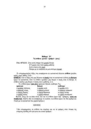 Μάθημα 31ο
Τα επίθετα (γενικά – αριθμοί – γένη )
ΕΝΔ. ΦΡΑΣΕΙΣ : Στην αυλή υπάρχει ένα μεγάλο δέντρο.
Ο Γιώργος είναι πολύ καλός μαθητής.
Αυτή η λίμνη είναι ρηχή.
Πέσαμε με το ποδήλατο σε μια απότομη στροφή.
Οι υπογραμμισμένες λέξεις που αναφέρονται σε ουσιαστικά λέγονται επίθετα (μεγάλο,
καλός, ρηχή, βαθύς). Έτσι…
ΕΠΙΘΕΤΑ: είναι οι λέξεις που μας δείχνουν τι λογής είναι τα ουσιαστικά ή αλλιώς τι ιδιότητα
έχουν τα ουσιαστικά. Έτσι το επίθετο «μεγάλο» μας δείχνει τι λογής είναι το δέντρο, το
επίθετο «καλός» μας δείχνει τι λογής είναι ο μαθητής, κ.τ.λ.
Τα επίθετα έχουν τρία γένη :αρσενικό, θηλυκό, ουδέτερο. Π.χ.:
αρσενικό θηλυκό ουδέτερο
ο μεγάλος πλάτανος η μεγάλη αυλή το μεγάλο σπίτι
ο κόκκινος τοίχος η κόκκινη μπογιά το κόκκινο τηλέφωνο
ο πλατύς δρόμος η πλατιά θάλασσα το πλατύ ποτάμι
ο ωραίος κήπος η ωραία εκδρομή το ωραίο πουκάμισο
Φυσικά ,όπως και τα άλλα κλιτά, έτσι και τα επίθετα έχουν δύο αριθμούς: ενικό και
πληθυντικό. {Πρέπει εδώ να αναφέρουμε το ευνόητο: τα επίθετα έχουν τον ίδιο αριθμό και
πτώση με το ουσιαστικό που χαρακτηρίζουν.}
ΑΣΚΗΣΕΙΣ
1.Να υπογραμμίσεις τα επίθετα του κειμένου και να τα γράψεις στον πίνακα της
επόμενης σελίδας στα τρία γένη του ενικού αριθμού :
43
 