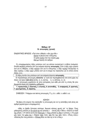 Μάθημα 42ο
Οι αντωνυμίες (γενικά)
ΕΝΔΕΙΚΤΙΚΕΣ ΦΡΑΣΕΙΣ: «Πού είναι η Μαρία;» «Δεν την είδα.»
Εκείνο το βουνό είναι ο Όλυμπος.
Ο ιερέας αυτός είναι της ενορίας μας.
Εσύ με περνάς στο τρέξιμο.
Οι υπογραμμισμένες λέξεις μπαίνουν αντί για κάποια ουσιαστικά ή επίθετα (ονόματα).
Επειδή ακριβώς μπαίνουν αντί για ονόματα λέγονται αντωνυμίες. Έτσι η λέξη «την» μπαίνει
αντί για τη «Μαρία», η λέξη «εκείνο» αντί για το «Όλυμπος», η λέξη «αυτός» διευκρινίζει τη
λέξη «ιερέας», η λέξη «εσύ» μπαίνει αντί για το όνομα του προσώπου για το οποίο γίνεται
λόγος, κ.ο.κ.
Οι λέξεις λοιπόν που μπαίνουν αντί για ονόματα λέγονται αντωνυμίες.
Οι περισσότερες αντωνυμίες κλίνονται -γι’ αυτό και περιλαμβάνονται στα κλιτά μέρη του
λόγου- και έχουν τρία γένη (αυτός, -η, -ο, εκείνος, -η, -ο, κάποιος, -α, -ο).
Οι αντωνυμίες χωρίζονται σε οκτώ κατηγορίες (για κάθε μία από τις οποίες θα γίνει
ξεχωριστά λόγος στα παρακάτω μαθήματα) :
1. προσωπικές, 2. δεικτικές, 3. κτητικές, 4. αυτοπαθείς, 5. αναφορικές, 6. οριστικές,
7. ερωτηματικές , 8. αόριστες.
ΣΗΜΕΙΩΣΗ : Υπάρχουν και άκλιτες αντωνυμίες. Π. χ. ό,τι , κάθε, τι, καθετί, κ.α.
ΑΣΚΗΣΗ
Να βρεις στο κείμενο που ακολουθεί τις αντωνυμίες και να τις κατατάξεις ανά γένος και
αριθμό (μερικά έχουν υπογραμμιστεί):
«Χθες το βράδυ ξύπνησα απότομα. Άκουσα κάποιες φωνές απ΄ το δρόμο. Ένας
μεθυσμένος μιλούσε με τον εαυτό του και γελούσε.» «Αυτός εδώ τι θέλει;» «Εκείνο το παιδί
της μίλησε.» «Η τσάντα αυτή είναι δικιά μου.» «Τους μίλησαν οι ίδιοι οι γείτονες.» «Το μωρό
μας τρώει πια μόνο του.» «Έφαγα τόσο πολύ, όσο δεν έχω φάει ποτέ.» «Ποιος είσαι;»
«Κανένας δεν τους μιλούσε.» «Όποιος θέλει να πάει ας το πει ο ίδιος.»
57
 