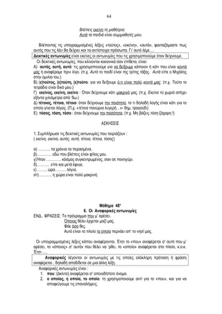 Βλέπεις εκείνη τη μαθήτρια;
Αυτά τα παιδιά είναι συμμαθητές μου.
Βλέποντας τις υπογραμμισμένες λέξεις «τούτος», «εκείνη», «αυτά», φανταζόμαστε πως
αυτός που τις λέει θα δείχνει και τα αντίστοιχα πρόσωπα. Γι’ αυτό λέμε….
Δεικτικές αντωνυμίες είναι εκείνες οι αντωνυμίες που τις χρησιμοποιούμε όταν δείχνουμε.
Οι δεικτικές αντωνυμίες, που κλίνονται κανονικά σαν επίθετα, είναι:
Α) αυτός, αυτή, αυτό: τις χρησιμοποιούμε για να δείξουμε κάποιον ή κάτι που είναι κοντά
μας ή αναφέραμε πριν λίγο. (π.χ. Αυτό το παιδί είναι της τρίτης τάξης. Αυτά είπε ο Μιχάλης
στην ομιλία του.)
Β) (ε)τούτος, (ε)τούτη, (ε)τούτο: για να δείξουμε ό,τι είναι πολύ κοντά μας. (π.χ. Τούτο το
τετράδιο είναι δικό μου.)
Γ) εκείνος, εκείνη, εκείνο : Όταν δείχνουμε κάτι μακρινό μας. (π.χ. Εκείνο το χωριό απέχει
εξήντα χιλιόμετρα από ‘δω.)
Δ) τέτοιος, τέτοια, τέτοιο: όταν δείχνουμε την ποιότητα, το τι δηλαδή λογής είναι κάτι για το
οποίο γίνεται λόγος. (Π.χ. «τέτοια πανώρια λυγερή…»- δημ. τραγούδι)
Ε) τόσος, τόση, τόσο : όταν δείχνουμε την ποσότητα. (π.χ. Μη βάζεις τόση ζάχαρη !)
ΑΣΚΗΣΕΙΣ
1. Συμπλήρωσε τις δεικτικές αντωνυμίες που ταιριάζουν :
( εκείνη, εκείνα, αυτός, αυτά, τέτοια, τέτοια, τόσος)
α) ………. τα χρόνια τα περασμένα.
β)………… εδώ που βλέπεις είναι φίλος μου.
γ)Ήταν ………… κόσμος συγκεντρωμένος, σαν σε πανηγύρι.
δ)………. είπε και μετά έφυγε.
ε) …….. ώρα……… λόγια.
στ)……….. η χώρα είναι πολύ μακρινή.
Μάθημα 48ο
6. Οι Αναφορικές αντωνυμίες
ΕΝΔ.. ΦΡΑΣΕΙΣ: Το πρόγραμμα που μ’ αρέσει.
Όποιος θέλει έρχεται μαζί μας.
Φάε όσο θες.
Αυτό είναι το πλοίο το οποίο περνάει απ’ το νησί μας.
Οι υπογραμμισμένες λέξεις κάπου αναφέρονται. Έτσι το «που» αναφέρεται σ’ αυτό που μ’
αρέσει, το «όποιος» σ’ αυτόν που θέλει να ’ρθει, το «οποίο» αναφέρεται στο πλοίο, κ.ο.κ.
Έτσι ….
Αναφορικές λέγονται οι αντωνυμίες με τις οποίες ολόκληρη πρόταση ή φράση
αναφέρεται , δηλαδή αποδίδεται σε μια άλλη λέξη.
Αναφορικές αντωνυμίες είναι :
1. που: (άκλιτο) αναφέρεται σ’ οποιοδήποτε όνομα.
2. ο οποίος, η οποία, το οποίο: τη χρησιμοποιούμε αντί για το «που», και για να
αποφεύγουμε τις επαναλήψεις.
64
 