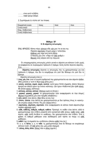 ……….είναι αυτό το βιβλίο;
……… καφέ έχουμε ακόμα;
2. Συμπλήρωσε ό,τι λείπει απ’ τον πίνακα:
Ονομαστική ενικού ποιος ποια ποιο
Γενική ενικού
Ονομ. πληθυντικού
Γενική πληθυντικού
Μάθημα 50ο
8. Οι αόριστες αντωνυμίες
ΕΝΔ. ΦΡΑΣΕΙΣ: Κάπου πήγα, κάποιον είδα, κάτι μου ’πε να σου πω.
Πέρασαν κάμποσες στιγμές μέχρι ν’ απαντήσω.
Καθένας μας πήρε από πέντε βιβλία.
Ο Νικήτας μου είπε: «Πάρε τον τάδε αριθμό.»
Μερικές ελιές κάηκαν από την παγωνιά.
Οι υπογραμμισμένες αντωνυμίες μιλούν γενικά κι αόριστα για κάποιον ή κάτι χωρίς
να αναφέρονται σε συγκεκριμένο πρόσωπο ή πράγμα. Αυτές λοιπόν λέγονται αόριστες .
Έτσι …………
Αόριστες αντωνυμίες λέγονται οι αντωνυμίες που τις χρησιμοποιούμε για ένα
πρόσωπο ή πράγμα, που δεν το ονομάζουμε είτε γιατί δεν θέλουμε είτε γιατί δεν το
ξέρουμε.
Αόριστες αντωνυμίες είναι οι:
1. ένας, μία, ένα: είναι το γνωστό αριθμητικό που χρησιμοποιείται και σαν αόριστο άρθρο.
{Μου μιλούσε γι’ αυτό το θέμα ένας φίλος μου.}
2. κανείς, κανένας, καμιά, καμία, κανένα: αυτά έχουν διπλή σημασία, άλλοτε δείχνουν
άρνηση και άλλοτε έχουν την έννοια «κάποιος». Δεν έχουν πληθυντικό.{Δεν ήρθε κανείς.
Με ζήτησε κανείς; (κάποιος)}
3. κάποιος, κάποια, κάποιο: {Κάποια κυρία σε ζήτησε.}
4. μερικοί, μερικές, μερικά: τα χρησιμοποιούμε όταν αναφερόμαστε σε λίγα άτομα.{
Μερικοί συμμαθητές μου ήταν προχθές αδιάβαστοι.}
5. κάτι, κατιτί: είναι άκλιτα. {Κάτι θέλω να σου πω}
6. τίποτε, τίποτα: είναι άκλιτα και χρησιμοποιούνται με δυο τρόπους όπως το «κανείς».
{Δε γνωρίζω τίποτε (τίποτα). Πες μου τίποτα (κάτι).}
7. κάμποσος, κάμποση, κάμποσο: όταν αναφερόμαστε σε κάποιο ποσό αόριστα.{Είχε
περάσει κάμποση ώρα.}
8. κάθε, καθένας, καθεμία, καθεμιά, καθένα: Προσοχή: το «κάθε» είναι άκλιτο, αλλά το
χρησιμοποιούμε σαν επίθετο μπροστά από ουσιαστικά κάθε γένους. {κάθε αγόρι, κάθε
κορίτσι, κάθε παιδί} Αντίθετα το «καθένας», δεν χρησιμοποιείται σαν επίθετο. Έτσι η
φράση «η καθεμιά μαθήτρια» είναι λανθασμένη γιατί πρέπει να πούμε «η κάθε
μαθήτρια».
9. καθετί: έχει τη σημασία του «οτιδήποτε».{Ακούω καθετί που λες.}
10. ο, η, το δείνα, ο, η, το τάδε: τις χρησιμοποιούμε όταν δε θέλουμε να ονομάσουμε
κάποιον ή κάτι. {Ο τάδε φίλος σου, μας μιλάει άσχημα}
11. άλλος, άλλη, άλλο: {Άλλος πάει κι άλλος έρχεται.}
66
 