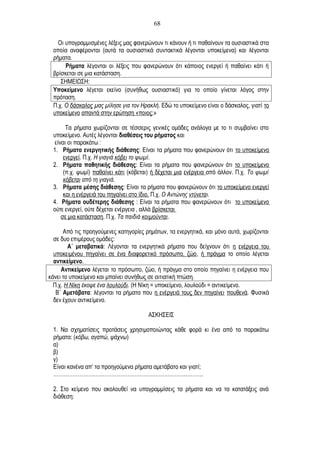 Οι υπογραμμισμένες λέξεις μας φανερώνουν τι κάνουν ή τι παθαίνουν τα ουσιαστικά στα
οποία αναφέρονται (αυτά τα ουσιαστικά συντακτικά λέγονται υποκείμενα) και λέγονται
ρήματα.
Ρήματα λέγονται οι λέξεις που φανερώνουν ότι κάποιος ενεργεί ή παθαίνει κάτι ή
βρίσκεται σε μια κατάσταση.
ΣΗΜΕΙΩΣΗ:
Υποκείμενο λέγεται εκείνο (συνήθως ουσιαστικό) για το οποίο γίνεται λόγος στην
πρόταση.
Π.χ. Ο δάσκαλος μας μίλησε για τον Ηρακλή. Εδώ το υποκείμενο είναι ο δάσκαλος, γιατί το
υποκείμενο απαντά στην ερώτηση «ποιος;»
Τα ρήματα χωρίζονται σε τέσσερις γενικές ομάδες ανάλογα με το τι συμβαίνει στο
υποκείμενο. Αυτές λέγονται διαθέσεις του ρήματος και
είναι οι παρακάτω :
1. Ρήματα ενεργητικής διάθεσης: Είναι τα ρήματα που φανερώνουν ότι το υποκείμενο
ενεργεί. Π.χ. Η γιαγιά κόβει το ψωμί.
2. Ρήματα παθητικής διάθεσης: Είναι τα ρήματα που φανερώνουν ότι το υποκείμενο
(π.χ. ψωμί) παθαίνει κάτι (κόβεται) ή δέχεται μια ενέργεια από άλλον. Π.χ. Το ψωμί
κόβεται από τη γιαγιά.
3. Ρήματα μέσης διάθεσης: Είναι τα ρήματα που φανερώνουν ότι το υποκείμενο ενεργεί
και η ενέργειά του πηγαίνει στο ίδιο. Π.χ. Ο Αντώνης ντύνεται.
4. Ρήματα ουδέτερης διάθεσης : Είναι τα ρήματα που φανερώνουν ότι το υποκείμενο
ούτε ενεργεί, ούτε δέχεται ενέργεια , αλλά βρίσκεται
σε μια κατάσταση. Π.χ. Τα παιδιά κοιμούνται.
Από τις προηγούμενες κατηγορίες ρημάτων, τα ενεργητικά, και μόνο αυτά, χωρίζονται
σε δυο επιμέρους ομάδες:
Α΄ μεταβατικά: Λέγονται τα ενεργητικά ρήματα που δείχνουν ότι η ενέργεια του
υποκειμένου πηγαίνει σε ένα διαφορετικό πρόσωπο, ζώο, ή πράγμα το οποίο λέγεται
αντικείμενο.
Αντικείμενο λέγεται το πρόσωπο, ζώο, ή πράγμα στο οποίο πηγαίνει η ενέργεια που
κάνει το υποκείμενο και μπαίνει συνήθως σε αιτιατική πτώση.
Π.χ. Η Νίκη έκοψε ένα λουλούδι. (Η Νίκη = υποκείμενο, λουλούδι = αντικείμενο.
Β΄ Αμετάβατα: λέγονται τα ρήματα που η ενέργειά τους δεν πηγαίνει πουθενά. Φυσικά
δεν έχουν αντικείμενο.
ΑΣΚΗΣΕΙΣ
1. Να σχηματίσεις προτάσεις χρησιμοποιώντας κάθε φορά κι ένα από τα παρακάτω
ρήματα: (κόβω, αγαπώ, ψάχνω)
α)
β)
γ)
Είναι κανένα απ’ τα προηγούμενα ρήματα αμετάβατο και γιατί;
………………………………………………………………………….
2. Στο κείμενο που ακολουθεί να υπογραμμίσεις τα ρήματα και να τα κατατάξεις ανά
διάθεση:
68
 