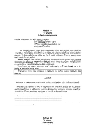 Μάθημα 55ο
Τα ρήματα
5. Αριθμοί και πρόσωπα
ΕΝΔΕΙΚΤΙΚΕΣ ΦΡΑΣΕΙΣ: Εγώ γιορτάζω σήμερα.
Εσύ γιορτάζεις τον άλλο μήνα.
Ο Νίκος γιορτάζει το Δεκέμβριο, ενώ
εσείς γιορτάζετε αύριο.
Οι υπογραμμισμένες λέξεις είναι διαφορετικοί τύποι του ρήματος του Ενεστώτα
«γιορτάζω». Παρατηρούμε ότι ανάλογα με το πρόσωπο (υποκείμενο) αλλάζει η κατάληξη του
ρήματος. Το ίδιο συμβαίνει αν μιλάμε για ένα ή πολλά πρόσωπα. Έτσι τα ρήματα έχουν
ενικό και πληθυντικό αριθμό.
Ενικού αριθμού είναι ο τύπος του ρήματος που φανερώνει ότι γίνεται λόγος για ένα
πρόσωπο, ζώο ή πράγμα. Πληθυντικού αριθμού είναι ο τύπος του ρήματος που φανερώνει
ότι γίνεται λόγος για πολλά πρόσωπα, ζώα ή πράγματα.
Τα πρόσωπα του ρήματος είναι τρία: το α΄ :εγώ ή εμείς, το β΄: εσύ ή εσείς και το γ΄:
αυτός, -η, -ο ή αυτοί αυτές, αυτά.
Ο ρηματικός τύπος που φανερώνει το πρόσωπο της ομιλίας λέγεται πρόσωπο του
ρήματος.
ΑΣΚΗΣΗ
Μετέτρεψε το πρόσωπο του κειμένου από πρώτο ενικό (εγώ) σε τρίτο πληθυντικό (αυτοί) :
«Όταν θέλω να διαβάσω, δε θέλω να ενοχλούμαι από κανέναν. Κλείνομαι στο δωμάτιο και
αρχίζω τη μελέτη με το μάθημα της γλώσσας. Στη συνέχεια γράφω τις ασκήσεις και μελετώ
τα υπόλοιπα. Έπειτα ρωτώ τους γονείς μου αν μπορώ να δω τηλεόραση.»
«………………………………………………………………………...
……………………………………………………………………………..
……………………………………………………………………………..
……………………………………………………………………………………………………………
……………………………...»
Μάθημα 56ο
Τα ρήματα
6. Οι συζυγίες
74
 