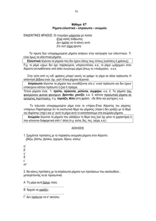 Μάθημα 67ο
Ρήματα ελλειπτικά – απρόσωπα – ανώμαλα
ΕΝΔΕΙΚΤΙΚΕΣ ΦΡΑΣΕΙΣ: Οι πυγμάχοι μάχονταν με λύσσα.
Είναι καλός άνθρωπος.
Δεν πρέπει να το κάνεις αυτό.
Στο τεστ πήρα άριστα.
Τα πρώτα δυο υπογραμμισμένα ρήματα ανήκουν στην κατηγορία των ελλειπτικών. Τι
είναι όμως τα ελλειπτικά ρήματα;
Ελλειπτικά λέγονται τα ρήματα που δεν έχουν όλους τους τύπους (εγκλίσεις ή χρόνους).
Π.χ. το ρήμα «έχω» δεν έχει παρακείμενο, υπερσυντέλικο, κ.α., το ρήμα «μάχομαι» στον
Αόριστο αντικαθίσταται από άλλο συνώνυμο ρήμα (όπως το «πολέμησα», κ.ο.κ.
Στην τρίτη από τις ενδ. φράσεις μπορεί κανείς να γράψει το ρήμα σε άλλα πρόσωπα; Η
απάντηση βέβαια είναι: όχι, γιατί τέτοια ρήματα λέγονται:
Απρόσωπα λέγονται τα ρήματα που συνηθίζονται στο γ΄ ενικό πρόσωπο και δεν έχουν
υποκείμενο κάποιο πρόσωπο ή ζώο ή πράγμα.
Τέτοια ρήματα είναι 1. πρέπει, πρόκειται, μέλλεται, συμφέρει, κ.α. 2. Τα ρήματα που
φανερώνουν φυσικό φαινόμενο: βροντάει, χιονίζει, κ.α. 3. κάποια προσωπικά ρήματα σε
ορισμένες περιπτώσεις, π.χ. ταιριάζει, θέλει (στη φράση : «δε θέλει και ρώτημα»), κ.α.
Το τελευταίο υπογραμμισμένο ρήμα είναι το «πήρα».Είναι Αόριστος του ρήματος
«παίρνω».Παρατηρούμε ότι το ενεστωτικό θέμα του ρήματος (παίρν-) δεν μοιάζει με το θέμα
του Αορίστου (πήρ-) και γι’ αυτό το ρήμα αυτό το κατατάσσουμε στα ανώμαλα ρήματα.
Ανώμαλα λέγονται τα ρήματα που αλλάζουν το θέμα τους (και όχι μόνο το χαρακτήρα) ή
που κλίνονται διαφορετικά από τ’ άλλα (π.χ. κοίτα, δες, πες, τρέχα, κ.α.)
ΑΣΚΗΣΕΙΣ
1. Σχημάτισε προτάσεις με τα παρακάτω ανώμαλα ρήματα στον Αόριστο:
(βάζω, βλέπω, βρίσκω, έρχομαι, δέρνω, κλαίω)
α΄
β΄
γ΄
δ΄
ε΄
στ΄
2. Να κάνεις προτάσεις με τα απρόσωπα ρήματα των προτάσεων που ακολουθούν ,
μετατρέποντάς τα σε προσωπικά.
Α΄ Τη μέρα αυτή βρέχει πολύ.
………………………………………..
Β΄ Άρχισε να χαράζει.
………………………………………..
Γ΄ Δεν πρόκειται να σ’ ακούσω.
91
 