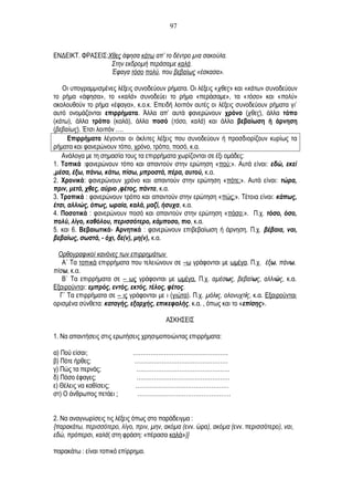ΕΝΔΕΙΚΤ. ΦΡΑΣΕΙΣ:Χθες άφησα κάτω απ’ το δέντρο μια σακούλα.
Στην εκδρομή περάσαμε καλά.
Έφαγα τόσο πολύ, που βεβαίως «έσκασα».
Οι υπογραμμισμένες λέξεις συνοδεύουν ρήματα. Οι λέξεις «χθες» και «κάτω» συνοδεύουν
το ρήμα «άφησα», το «καλά» συνοδεύει το ρήμα «περάσαμε», τα «τόσο» και «πολύ»
ακολουθούν το ρήμα «έφαγα», κ.ο.κ. Επειδή λοιπόν αυτές οι λέξεις συνοδεύουν ρήματα γι’
αυτό ονομάζονται επιρρήματα. Άλλα απ’ αυτά φανερώνουν χρόνο (χθες), άλλα τόπο
(κάτω), άλλα τρόπο (καλά), άλλα ποσό (τόσο, καλά) και άλλα βεβαίωση ή άρνηση
(βεβαίως). Έτσι λοιπόν ….
Επιρρήματα λέγονται οι άκλιτες λέξεις που συνοδεύουν ή προσδιορίζουν κυρίως τα
ρήματα και φανερώνουν τόπο, χρόνο, τρόπο, ποσό, κ.α.
Ανάλογα με τη σημασία τους τα επιρρήματα χωρίζονται σε έξι ομάδες:
1. Τοπικά :φανερώνουν τόπο και απαντούν στην ερώτηση «πού;». Αυτά είναι: εδώ, εκεί
,μέσα, έξω, πάνω, κάτω, πίσω, μπροστά, πέρα, αυτού, κ.α.
2. Χρονικά: φανερώνουν χρόνο και απαντούν στην ερώτηση «πότε;». Αυτά είναι: τώρα,
πριν, μετά, χθες, αύριο ,φέτος, πάντα, κ.α.
3. Τροπικά : φανερώνουν τρόπο και απαντούν στην ερώτηση «πώς;». Τέτοια είναι: κάπως,
έτσι, αλλιώς, όπως, ωραία, καλά, μαζί, ήσυχα, κ.α.
4. Ποσοτικά : φανερώνουν ποσό και απαντούν στην ερώτηση «πόσο;». Π.χ. τόσο, όσο,
πολύ, λίγο, καθόλου, περισσότερο, κάμποσο, πιο, κ.α.
5. και 6. Βεβαιωτικά- Αρνητικά : φανερώνουν επιβεβαίωση ή άρνηση. Π.χ. βέβαια, ναι,
βεβαίως, σωστά, - όχι, δε(ν), μη(ν), κ.α.
Ορθογραφικοί κανόνες των επιρρημάτων
Α΄ Τα τοπικά επιρρήματα που τελειώνουν σε –ω γράφονται με ωμέγα. Π.χ. έξω, πάνω,
πίσω, κ.α.
Β΄ Τα επιρρήματα σε – ως γράφονται με ωμέγα. Π.χ. αμέσως, βεβαίως, αλλιώς, κ.α.
Εξαιρούνται: εμπρός, εντός, εκτός, τέλος, φέτος.
Γ΄ Τα επιρρήματα σε – ις γράφονται με ι (γιώτα). Π.χ. μόλις, ολονυχτίς, κ.α. Εξαιρούνται
ορισμένα σύνθετα: καταγής, εξαρχής, επικεφαλής, κ.α. , όπως και το «επίσης».
ΑΣΚΗΣΕΙΣ
1. Να απαντήσεις στις ερωτήσεις χρησιμοποιώντας επιρρήματα:
α) Πού είσαι; ………………………………………….
β) Πότε ήρθες; …………………………………………
γ) Πώς τα περνάς; …………………………………………
δ) Πόσο έφαγες; …………………………………………
ε) Θέλεις να καθίσεις; …………………………………………
στ) Ο άνθρωπος πετάει ; …………………………………………
2. Να αναγνωρίσεις τις λέξεις όπως στο παράδειγμα :
{παρακάτω, περισσότερο, λίγο, πριν, μην, ακόμα (ενν. ώρα), ακόμα (ενν. περισσότερο), ναι,
εδώ, πρόπερσι, καλά( στη φράση: «πέρασα καλά»)}
παρακάτω : είναι τοπικό επίρρημα.
97
 