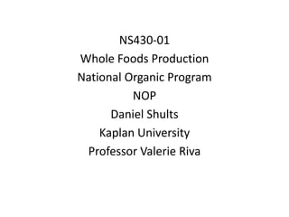 NS430-01
Whole Foods Production
National Organic Program
NOP
Daniel Shults
Kaplan University
Professor Valerie Riva
 