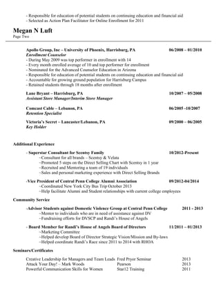 - Responsible for education of potential students on continuing education and financial aid
- Selected as Action Plan Facilitator for Online Enrollment for 2011
Megan N Luft
Page Two
Apollo Group, Inc – University of Phoenix, Harrisburg, PA 06/2008 – 01/2010
Enrollment Counselor
- During May 2009 was top performer in enrollment with 14
- Every month enrolled average of 10 and top performer for enrollment
- Nominated for the Advanced Counselor Education in Arizona
- Responsible for education of potential students on continuing education and financial aid
- Accountable for growing ground population for Harrisburg Campus
- Retained students through 18 months after enrollment
Lane Bryant – Harrisburg, PA 10/2007 – 05/2008
Assistant Store Manager/Interim Store Manager
Comcast Cable – Lebanon, PA 06/2005 -10/2007
Retention Specialist
Victoria’s Secret – Lancaster/Lebanon, PA 09/2000 – 06/2005
Key Holder
Additional Experience
- Superstar Consultant for Scentsy Family 10/2012-Present
~Consultant for all brands – Scentsy & Velata
~Promoted 5 steps on the Direct Selling Chart with Scentsy in 1 year
~Recruited and Mentoring a team of 19 individuals
~Sales and personal marketing experience with Direct Selling Brands
-Vice President of Central Penn College Alumni Association 09/2012-04/2014
~Coordinated New York City Bus Trip October 2013
~Help facilitate Alumni and Student relationships with current college employees
Community Service
-Advisor Students against Domestic Violence Group at Central Penn College 2011 - 2013
~Mentor to individuals who are in need of assistance against DV
~Fundraising efforts for DVSCP and Randi’s House of Angels
- Board Member for Randi’s House of Angels Board of Directors 11/2011 – 01/2013
~Marketing Committee
~Helped develop Board of Director Strategic Vision/Mission and By-laws
~Helped coordinate Randi’s Race since 2011 to 2014 with RHOA
Seminars/Certificates
Creative Leadership for Managers and Team Leads Fred Pryor Seminar 2013
Attack Your Day! – Mark Woods Pearson 2013
Powerful Communication Skills for Women Star12 Training 2011
 