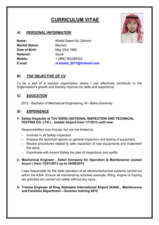 CURRICULUM VITAE
A) PERSONAL INFORMATION
Name: Khalid Saeed AL-Zahrani
Marital Status: Married
Date of Birth: May 23rd 1989
National: Saudi
Mobile: + (966) 563326333
E-mail: m.khalid_2011@hotmail.com
B) THE OBJECTIVE OF CV
To be a part of a reputed organization where I can effectively contribute to the
Organization’s growth and thereby improve my skills and experience.
C) EDUCATION
2012 - Bachelor of Mechanical Engineering, Al - Baha University
D) EXPERIENCE
1- Safety Inspector at TUV NORD (NATIONAL INSPECTION AND TECHNICAL
TESTING CO. LTD.) , Jeddah Airport from 1/7/2013 until now.
Responsibilities may include, but are not limited to:
- Involved in all Safety inspection.
- Prepare the technical reports on general inspection and testing of equipment.
- Review procedures related to safe inspection of new equipments and implement
the same.
- Coordinate with Airport Safety the plan of inspections and audits.
2- Mechanical Engineer , Safari Company for Operation & Maintenance (Jeddah
Airport ) from 12/01/2013 up to 24/06/2013
I was responsible for the Safe operation of all electromechanical systems carried out
within the KAIA. Ensure all maintenance activities example: lifting, engine re hauling
etc activities are carried out safely without any injury
3- Trainee Engineer at King Abdulaziz International Airport (KAIA) , Maintenance
and Facilities Department – Summer training 2012
 