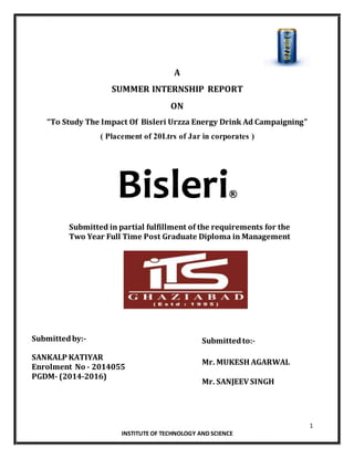 1
INSTITUTE OF TECHNOLOGY AND SCIENCE
A
SUMMER INTERNSHIP REPORT
ON
“To Study The Impact Of Bisleri Urzza Energy Drink Ad Campaigning”
( Placement of 20Ltrs of Jar in corporates )
Bisleri
Submitted in partial fulfillment of the requirements for the
Two Year Full Time Post Graduate Diploma in Management
Submittedto:-
Mr. MUKESH AGARWAL
Mr. SANJEEV SINGH
Submittedby:-
SANKALP KATIYAR
Enrolment No - 2014055
PGDM- (2014-2016)
 