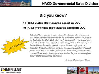 NACD Governmental Sales Division
Did you know?
Bids shall be evaluated to determine which bidder offers the lowest
cost to the state in accordance with the evaluation criteria set forth in
the Invitation for Bids. Only objectively measurable criteria that are
set forth in the Invitation for Bids shall be applied in determining the
lowest bidder. Examples of such criteria include…life cycle cost
formulae. Evaluation factors need not be precise predictors of actual
future costs, but to the extent possible the evaluation factors shall be
reasonable estimates based upon information the procurement officer
has available concerning future use.
–Arizona Procurement Rules
LCC Example
10 (77%) Provinces allow awards based on LCC
44 (88%) States allow awards based on LCC
 