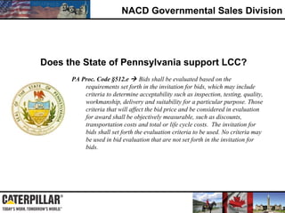 NACD Governmental Sales Division
PA Proc. Code §512.e  Bids shall be evaluated based on the
requirements set forth in the invitation for bids, which may include
criteria to determine acceptability such as inspection, testing, quality,
workmanship, delivery and suitability for a particular purpose. Those
criteria that will affect the bid price and be considered in evaluation
for award shall be objectively measurable, such as discounts,
transportation costs and total or life cycle costs. The invitation for
bids shall set forth the evaluation criteria to be used. No criteria may
be used in bid evaluation that are not set forth in the invitation for
bids.
Does the State of Pennsylvania support LCC?
 