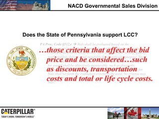 NACD Governmental Sales Division
PA Proc. Code §512.e  Bids shall be evaluated based on the
requirements set forth in the invitation for bids, which may include
criteria to determine acceptability such as inspection, testing, quality,
workmanship, delivery and suitability for a particular purpose. Those
criteria that will affect the bid price and be considered in evaluation
for award shall be objectively measurable, such as discounts,
transportation costs and total or life cycle costs. The invitation for
bids shall set forth the evaluation criteria to be used. No criteria may
be used in bid evaluation that are not set forth in the invitation for
bids.
Does the State of Pennsylvania support LCC?
…those criteria that affect the bid
price and be considered…such
as discounts, transportation
costs and total or life cycle costs.
 