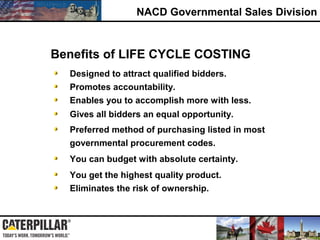 NACD Governmental Sales Division
Eliminates the risk of ownership.
Preferred method of purchasing listed in most
governmental procurement codes.
Promotes accountability.
Enables you to accomplish more with less.
Gives all bidders an equal opportunity.
Designed to attract qualified bidders.
You get the highest quality product.
Benefits of LIFE CYCLE COSTING
You can budget with absolute certainty.
 