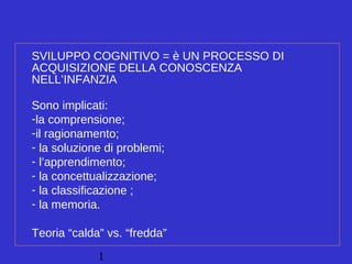 1
SVILUPPO COGNITIVO = è UN PROCESSO DI
ACQUISIZIONE DELLA CONOSCENZA
NELL’INFANZIA
Sono implicati:
-la comprensione;
-il ragionamento;
- la soluzione di problemi;
- l’apprendimento;
- la concettualizzazione;
- la classificazione ;
- la memoria.
Teoria “calda” vs. “fredda”
 