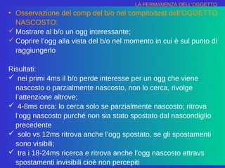 13
• Osservazione del comp del b/o nel compito/test dell’OGGETTO
NASCOSTO:
 Mostrare al b/o un ogg interessante;
 Coprire l’ogg alla vista del b/o nel momento in cui è sul punto di
raggiungerlo
Risultati:
 nei primi 4ms il b/o perde interesse per un ogg che viene
nascosto o parzialmente nascosto, non lo cerca, rivolge
l’attenzione altrove;
 4-8ms circa: lo cerca solo se parzialmente nascosto; ritrova
l’ogg nascosto purché non sia stato spostato dal nascondiglio
precedente
 solo vs 12ms ritrova anche l’ogg spostato, se gli spostamenti
sono visibili;
 tra i 18-24ms ricerca e ritrova anche l’ogg nascosto attravs
spostamenti invisibili cioè non percepiti
LA PERMANENZA DELL’OGGETTO
 