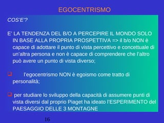 16
EGOCENTRISMO
COS’E’?
E’ LA TENDENZA DEL B/O A PERCEPIRE IL MONDO SOLO
IN BASE ALLA PROPRIA PROSPETTIVA => il b/o NON è
capace di adottare il punto di vista percettivo e concettuale di
un’altra persona e non è capace di comprendere che l’altro
può avere un punto di vista diverso;
 l’egocentrismo NON è egoismo come tratto di
personalità;
 per studiare lo sviluppo della capacità di assumere punti di
vista diversi dal proprio Piaget ha ideato l’ESPERIMENTO del
PAESAGGIO DELLE 3 MONTAGNE
 