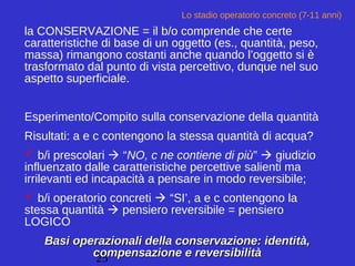 25
Lo stadio operatorio concreto (7-11 anni)
la CONSERVAZIONE = il b/o comprende che certe
caratteristiche di base di un oggetto (es., quantità, peso,
massa) rimangono costanti anche quando l’oggetto si è
trasformato dal punto di vista percettivo, dunque nel suo
aspetto superficiale.
Esperimento/Compito sulla conservazione della quantità
Risultati: a e c contengono la stessa quantità di acqua?
 b/i prescolari  “NO, c ne contiene di più”  giudizio
influenzato dalle caratteristiche percettive salienti ma
irrilevanti ed incapacità a pensare in modo reversibile;
 b/i operatorio concreti  “SI’, a e c contengono la
stessa quantità  pensiero reversibile = pensiero
LOGICO
Basi operazionali della conservazione: identità,Basi operazionali della conservazione: identità,
compensazione e reversibilitàcompensazione e reversibilità
 