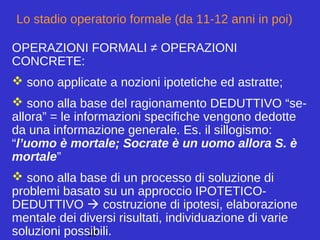 28
Lo stadio operatorio formale (da 11-12 anni in poi)
OPERAZIONI FORMALI ≠ OPERAZIONI
CONCRETE:
 sono applicate a nozioni ipotetiche ed astratte;
 sono alla base del ragionamento DEDUTTIVO “se-
allora” = le informazioni specifiche vengono dedotte
da una informazione generale. Es. il sillogismo:
“l’uomo è mortale; Socrate è un uomo allora S. è
mortale”
 sono alla base di un processo di soluzione di
problemi basato su un approccio IPOTETICO-
DEDUTTIVO  costruzione di ipotesi, elaborazione
mentale dei diversi risultati, individuazione di varie
soluzioni possibili.
 