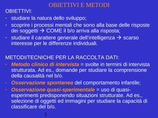 3
OBIETTIVI E METODI
OBIETTIVI:
- studiare la natura dello sviluppo;
- scoprire i processi mentali che sono alla base delle risposte
dei soggetti  COME il b/o arriva alla risposta;
- studiare il carattere generale dell’intelligenza  scarso
interesse per le differenze individuali.
METODI/TECNICHE PER LA RACCOLTA DATI:
- Metodo clinico di intervista = svolte in termini di intervista
strutturata. Ad es., domande per studiare la comprensione
della causalità nel b/o.
- Osservazione spontanea del comportamento infantile;
- Osservazione quasi-sperimentale = uso di quasi-
esperimenti predisponendo situazioni strutturate. Ad es.,
selezione di oggetti ed immagini per studiare la capacità di
classificare del b/o.
 