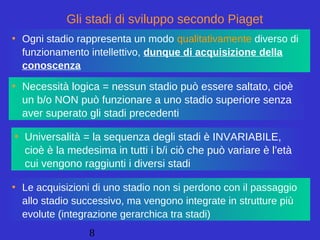 8
• Necessità logica = nessun stadio può essere saltato, cioè
un b/o NON può funzionare a uno stadio superiore senza
aver superato gli stadi precedenti
• Ogni stadio rappresenta un modo qualitativamente diverso di
funzionamento intellettivo, dunque di acquisizione della
conoscenza
• Le acquisizioni di uno stadio non si perdono con il passaggio
allo stadio successivo, ma vengono integrate in strutture più
evolute (integrazione gerarchica tra stadi)
Gli stadi di sviluppo secondo Piaget
• Universalità = la sequenza degli stadi è INVARIABILE,
cioè è la medesima in tutti i b/i ciò che può variare è l’età
cui vengono raggiunti i diversi stadi
 