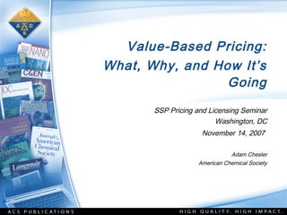 Value-Based Pricing:
What, Why, and How It’s
                 Going
       SSP Pricing and Licensing Seminar
                         Washington, DC
                    November 14, 2007

                              Adam Chesler
                   American Chemical Society
 