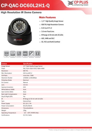 CP-QAC-DC60L2H1-Q
High Resolution IR Dome Camera
                                                               Main Features
                                                                  1/3" High Quality Image Sensor
                                                                  600 TVL High Resolution Camera
                                                                  0.01 lux @ F1.2
                                                                  3.6 mm Fixed Lens
                                                                  IR Range of 20 mtr with 26 LEDs
                                                                  AGC, AWB and BLC
                                                                  CE, FCC and RoHS Certified




                          50
                          S/N Ratio

                          S/N Ratio




Feature                               Specification
Image Sensor                          1/3" High Quality Image Sensor
Pixels                                PAL:752H×582V NTSC:768H×494V
Resolution                            600 TVL
Min. Illumination                     0.01 lux @F1.2
S/N Ratio                             more than 50dB
Electronic Shutter                    1/50(60)-1/100,000sec
Flickerless Mode                      Electrical
Iris Control                          Manual
Lens                                  3.6 mm
Gamma Correction                      0.45
White Balance (AWB)                   Auto
Gain Control (AGC)                    Auto
Back Light Compensation               Auto
Day & Night (ICR)                     Yes
IR                                    IR Range of 20 mtr with 26 LEDs
Sync                                  Internal Sync
Power Supply                          DC 12V ± 5%
Power Consumption                     DC12V,250mA
Dimensions                            73mm(h)x94mm
Weight                                230g
Operating Temperature                 -10~ +50℃ RH95% Max
Certifications                        CE, FCC, RoHs




                                                                            *Product casing and specifications are subject to change without prior notice
 