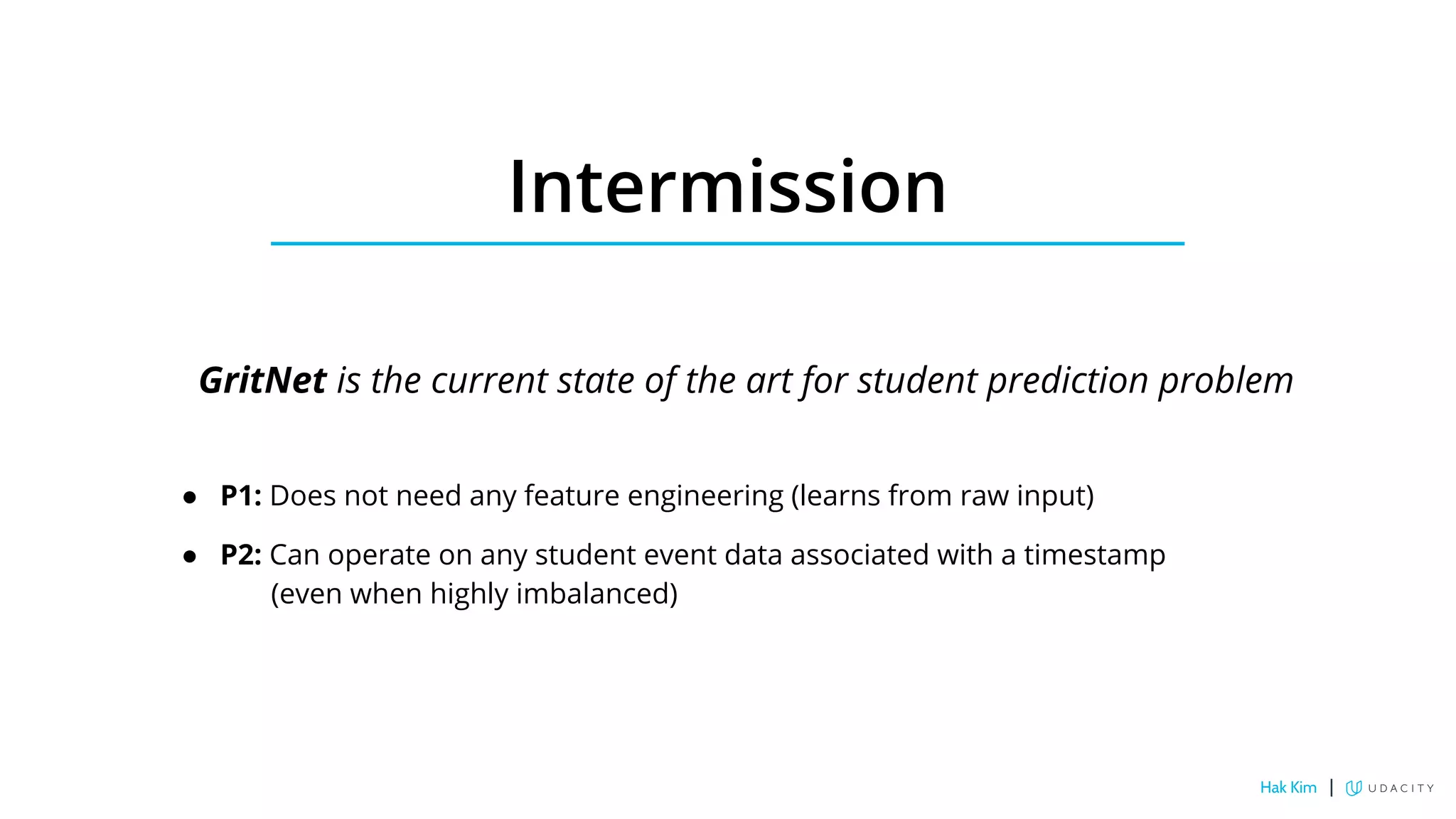 Intermission
GritNet is the current state of the art for student prediction problem
● P1: Does not need any feature engineering (learns from raw input)
● P2: Can operate on any student event data associated with a timestamp
(even when highly imbalanced)
Hak Kim |
 