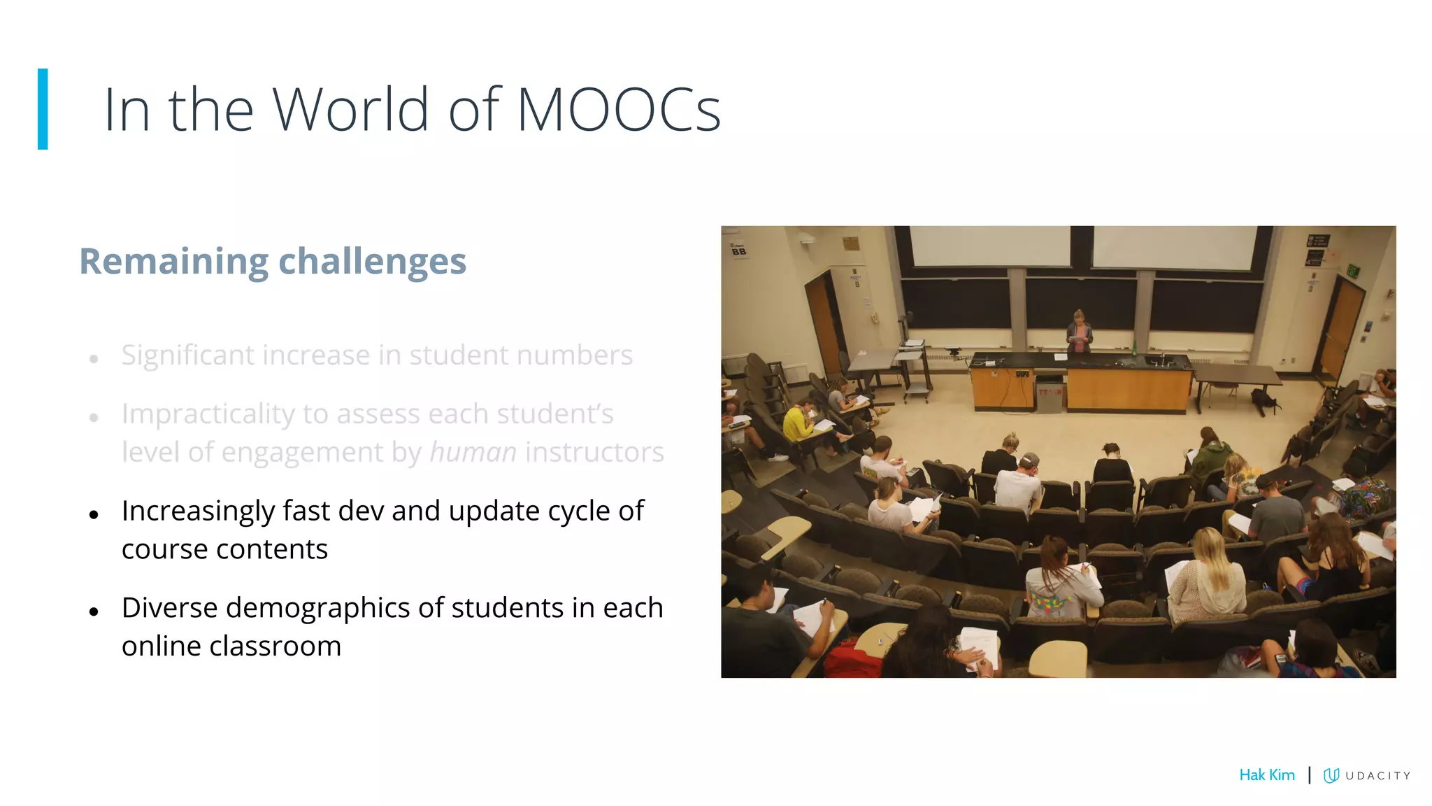 Remaining challenges
● Significant increase in student numbers
● Impracticality to assess each student’s
level of engagement by human instructors
● Increasingly fast dev and update cycle of
course contents
● Diverse demographics of students in each
online classroom
In the World of MOOCs
Hak Kim |
 