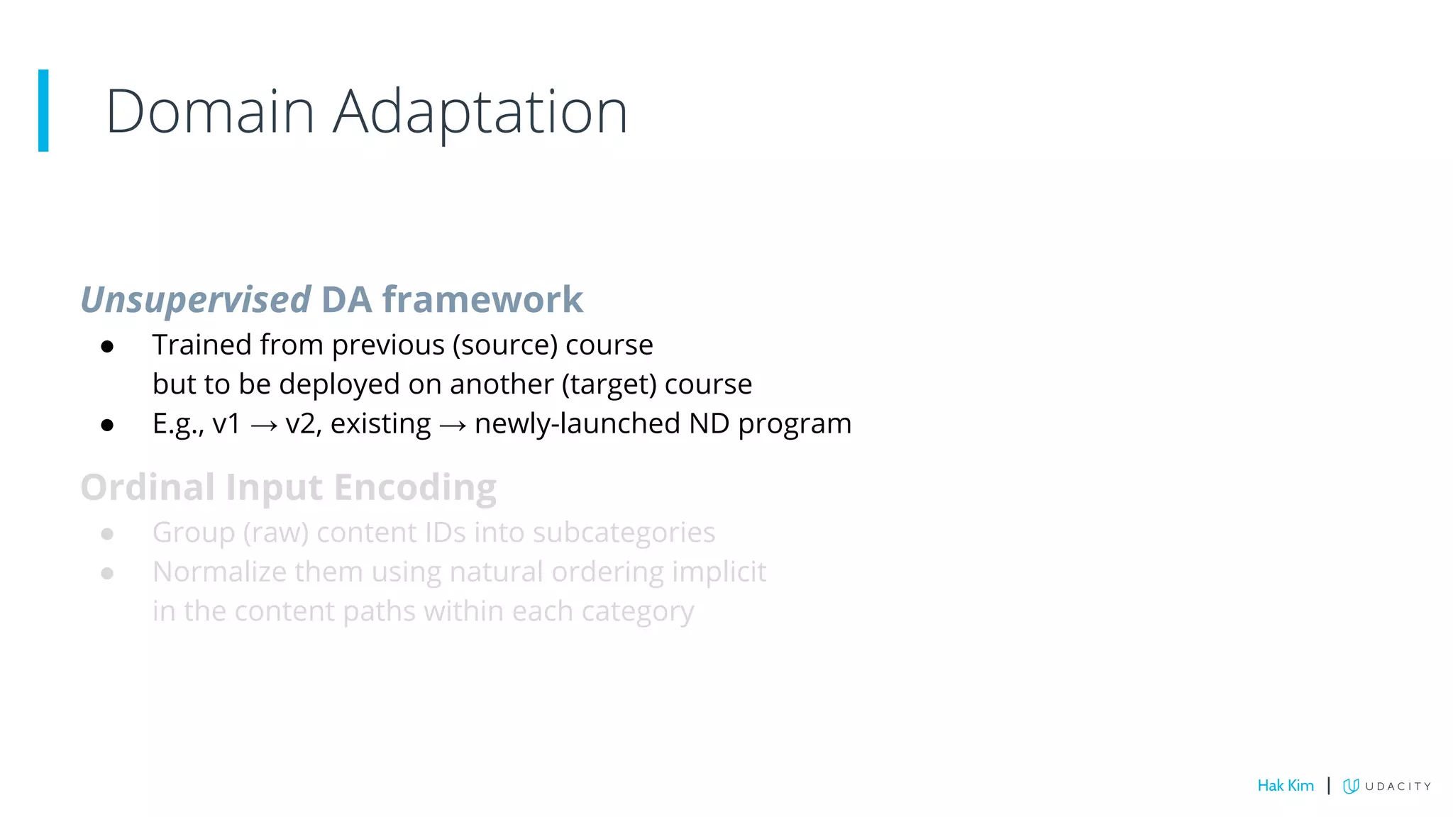 Unsupervised DA framework
● Trained from previous (source) course
but to be deployed on another (target) course
● E.g., v1 → v2, existing → newly-launched ND program
Ordinal Input Encoding
● Group (raw) content IDs into subcategories
● Normalize them using natural ordering implicit
in the content paths within each category
Domain Adaptation
Hak Kim |
 