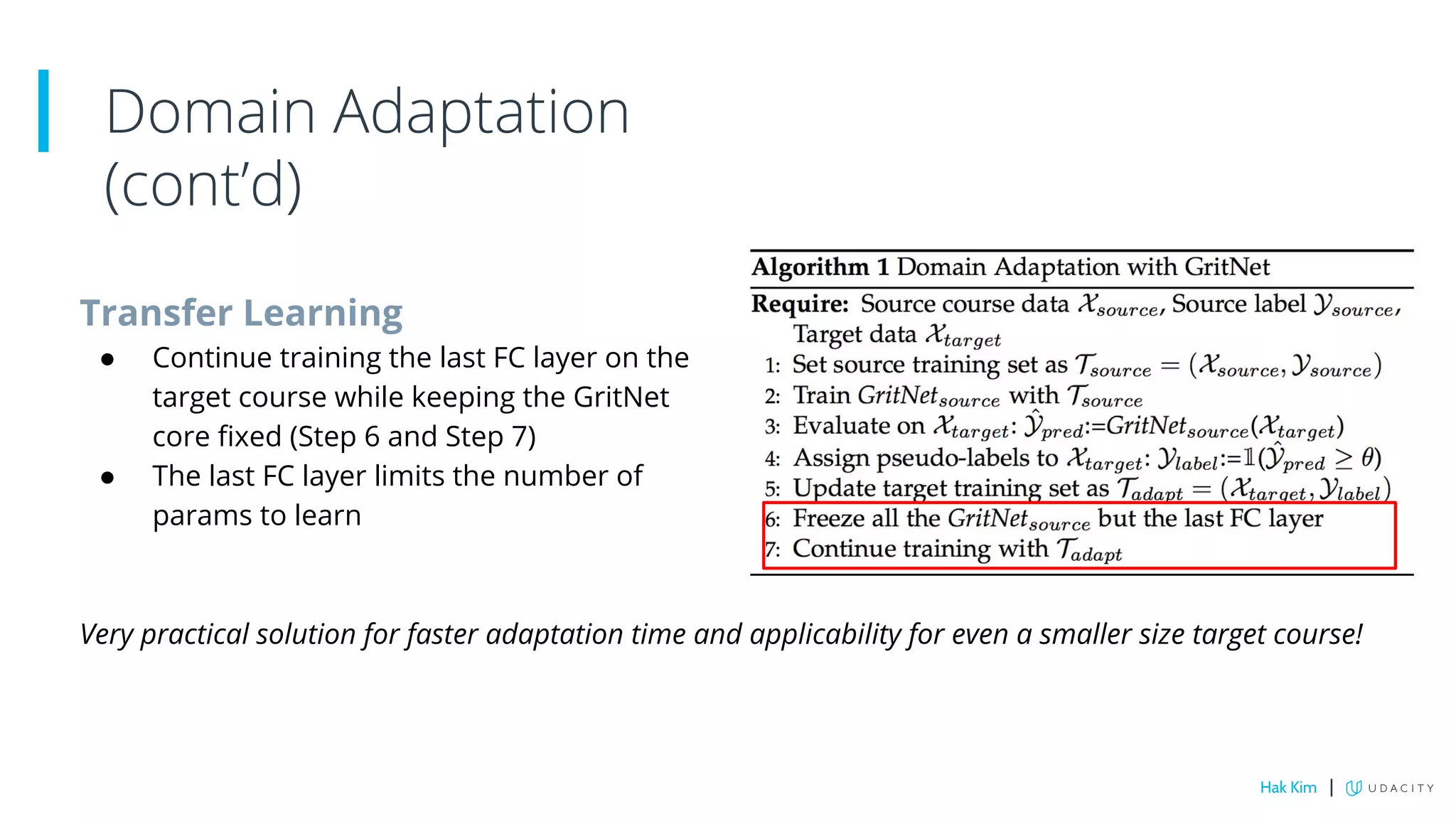 Transfer Learning
● Continue training the last FC layer on the
target course while keeping the GritNet
core fixed (Step 6 and Step 7)
● The last FC layer limits the number of
params to learn
Very practical solution for faster adaptation time and applicability for even a smaller size target course!
Domain Adaptation
(cont’d)
Hak Kim |
 