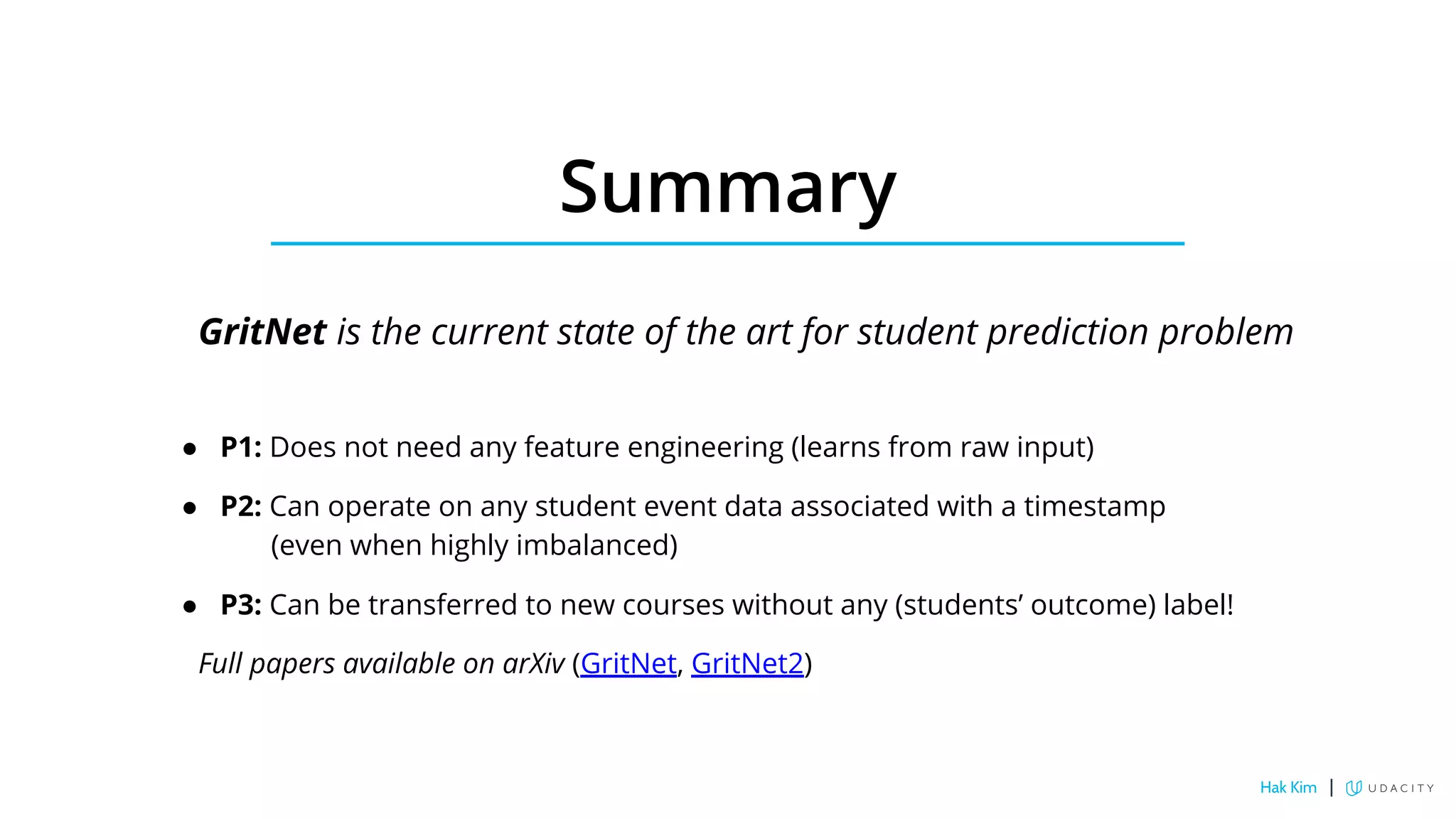 Summary
GritNet is the current state of the art for student prediction problem
● P1: Does not need any feature engineering (learns from raw input)
● P2: Can operate on any student event data associated with a timestamp
(even when highly imbalanced)
● P3: Can be transferred to new courses without any (students’ outcome) label!
Full papers available on arXiv (GritNet, GritNet2)
Hak Kim |
 