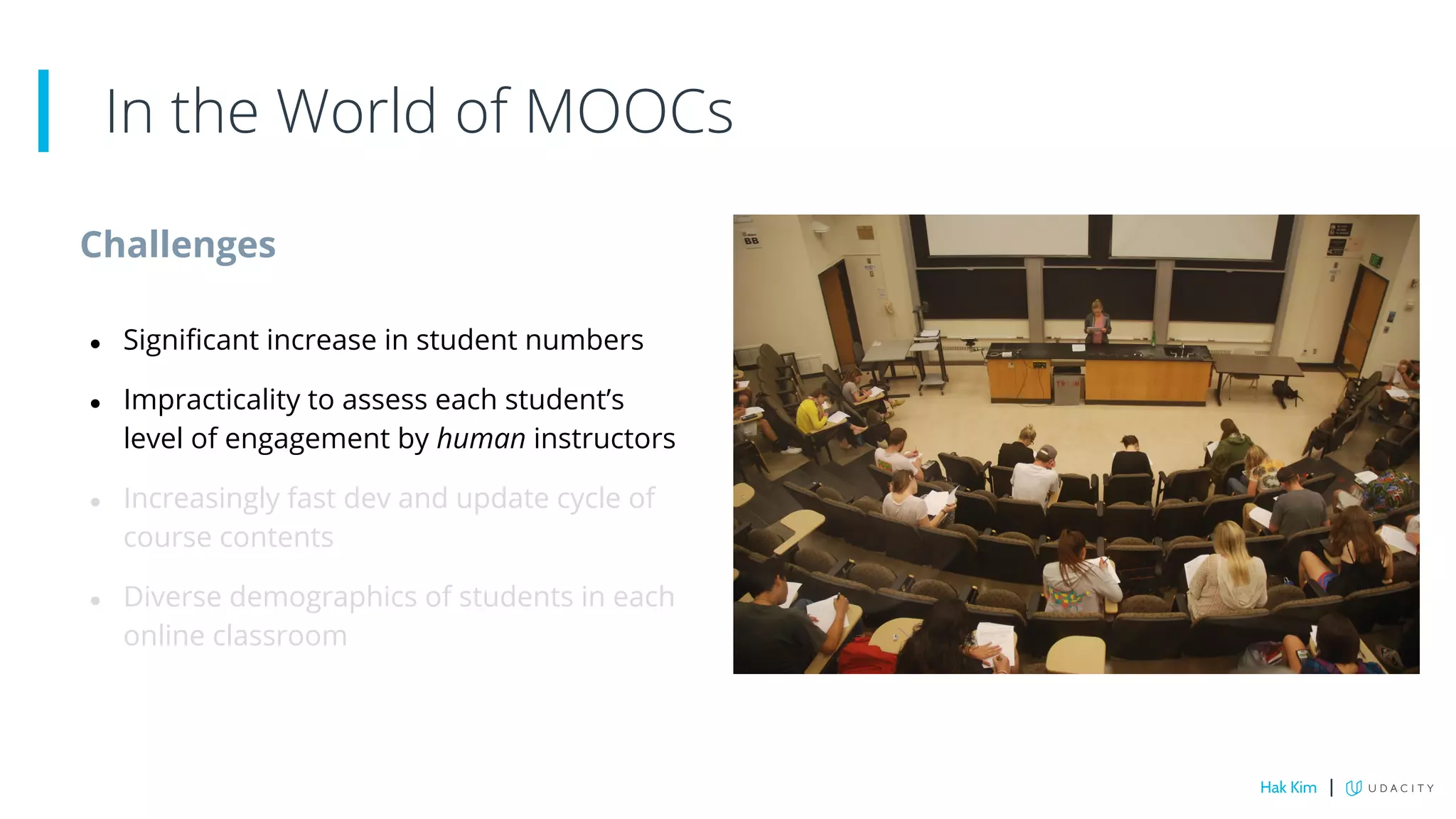 Challenges
● Significant increase in student numbers
● Impracticality to assess each student’s
level of engagement by human instructors
● Increasingly fast dev and update cycle of
course contents
● Diverse demographics of students in each
online classroom
In the World of MOOCs
Hak Kim |
 