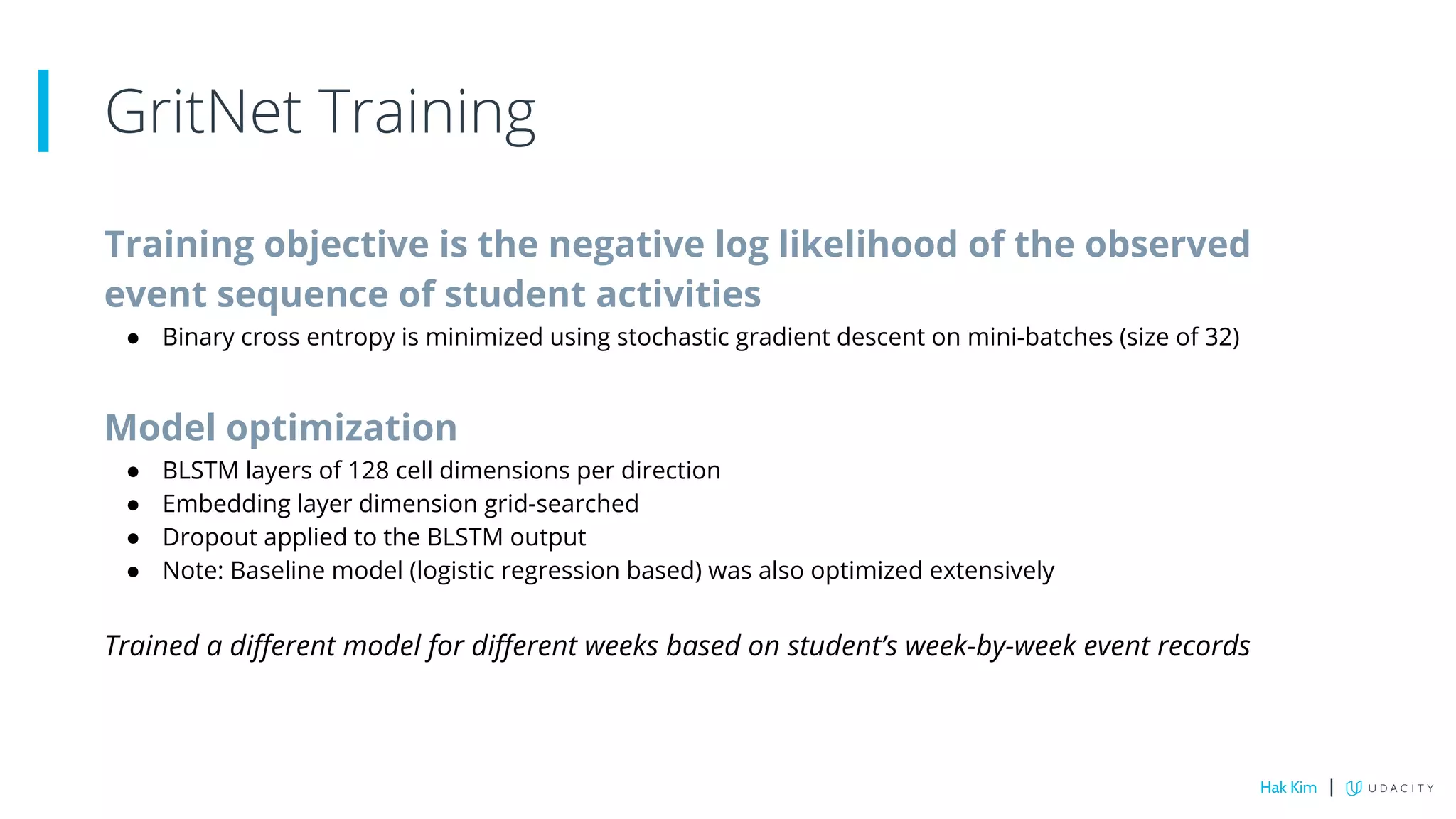 Training objective is the negative log likelihood of the observed
event sequence of student activities
● Binary cross entropy is minimized using stochastic gradient descent on mini-batches (size of 32)
Model optimization
● BLSTM layers of 128 cell dimensions per direction
● Embedding layer dimension grid-searched
● Dropout applied to the BLSTM output
● Note: Baseline model (logistic regression based) was also optimized extensively
Trained a different model for different weeks based on student’s week-by-week event records
GritNet Training
Hak Kim |
 