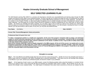 Kaplan University Graduate School of Management
SELF DIRECTED LEARNING PLAN
The Self Directed Learning Plan (SDLP) is a process and document to chronicle your accomplishments and learning steps through the MBA
program and beyond as they relate to your professional goals. The SDLP will help you to identify and target the array of competencies you need to
reach your professional objectives and to help you organize your Kaplan MBA learning experience to suit your career objectives. The SDLP will
be a section of your Program Portfolio, so take some quality introspective time to consider strengths and areas of development relevant to your
career objectives. We encourage you to contact Career Services for feedback on relevant competencies for your career goal, as well as other
insights. By knowing your strengths and areas to develop, you can begin a plan to find out what you need to do to achieve your career goals.
We encourage you to continue to reflect on the identified areas throughout the MBA program. If you feel strength or development area is no longer
relevant, you may add another to take its place. At any time, you may also add additional areas.
Your Name: Amit Mathur Date: 4-20-2013
Course Title: Financial Management: theory and practice
Professional Goal (3-5 years) from now:
To attain a management position in a health-care organization. At the end of the program I should be able to analyze, and administer
support to various pharmacy operations that are needed to run the pharmacy business successfully. I should be able to successfully
implement these programs that would offer customer satisfaction to the clients. In addition to that, I may be able to modify certain tasks
to the best interest of the company I work for.
Some of the computer skills that I need are already integrated in this MBA program. At the end of this course I can easily work on excel,
PowerPoint presentation and Microsoft word. These tools are absolutely essential to work as a benefits manager. I also have acquired
analytical and financial accounting skills by taking a course of Financial Management GB550 in this program. I would like to see myself
climb the corporate ladder up the top position one day.
Strengths to Leverage
Step 1: The most effective and satisfied people align their work with their natural strong points. Identify 3-5 of your key strengths (see Column 1
below); these could be a competency, skill, ability, knowledge area or personal characteristic. Think about how you can leverage those strengths
to be effective in your work, achieve your professional goals, and become a leader in your profession.
Step 2: At the beginning of each course in your MBA program, answer the following question either using this template or a narrative format.
What do you expect to learn in this course that will help you leverage your strengths? (See Column 2 below). Be as specific as you can, e.g.,
assume that strength is your analytical ability. You might expect to understand more about macro economics so that you can analyze how the
 