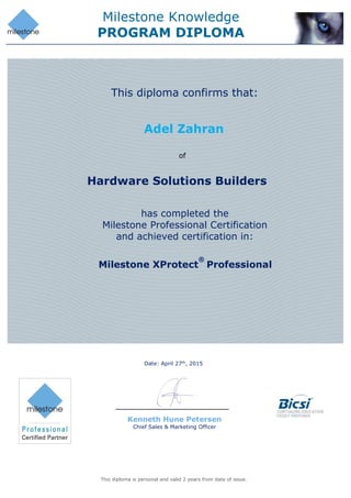 Milestone Knowledge
PROGRAM DIPLOMA
Date: April 27th
, 2015
This diploma is personal and valid 2 years from date of issue.
Adel Zahran
Hardware Solutions Builders
This diploma confirms that:
of
has completed the
Milestone Professional Certification
and achieved certification in:
Milestone XProtect
®
Professional
Kenneth Hune Petersen
Chief Sales & Marketing Officer
 