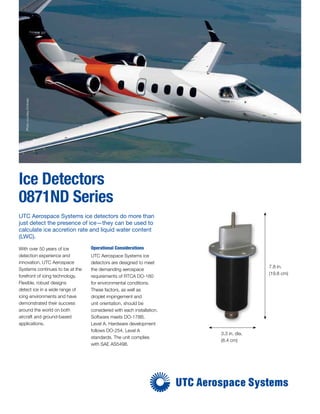 Ice Detectors
0871ND Series
With over 50 years of ice
detection experience and
innovation, UTC Aerospace
Systems continues to be at the
forefront of icing technology.
Flexible, robust designs
detect ice in a wide range of
icing environments and have
demonstrated their success
around the world on both
aircraft and ground-based
applications.
UTC Aerospace Systems ice detectors do more than
just detect the presence of ice—they can be used to
calculate ice accretion rate and liquid water content
(LWC).
Operational Considerations
UTC Aerospace Systems ice
detectors are designed to meet
the demanding aerospace
requirements of RTCA DO-160
for environmental conditions.
These factors, as well as
droplet impingement and
unit orientation, should be
considered with each installation.
Software meets DO-178B,
Level A. Hardware development
follows DO-254, Level A
standards. The unit complies
with SAE AS5498.
7.8 in.
(19.8 cm)
3.3 in. dia.
(8.4 cm)
PhotocourtesyEmbraer
 