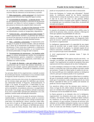 El poder de las mentes trabajando 2
El contenido de este Resumido es Copyright 2003 por Resumido.com, todos los derechos reservados
Los derechos intelectuales del libro y su contenido son propiedad del autor y las empresas que lo registraron originalmente.
http://www.resumido.com
do, los empleados se hallan constantemente frustrados por la
creciente falta de coherencia en las decisiones y acciones.
11.- Mala organización – artritis estructural: una arquitectura
organizacional deficiente hace imposible lograr la misión.
12.- La mentalidad de monopolio – el derecho divino: cuan-
do una organización ha gozado lo suficiente de una posición
dominante, sus líderes se vuelven incapaces o indispuestos
para pensar en términos de competitividad e innovación.
13.- Un sólo hombre – la regla de Clint Eastwood: el CEO
“vaquero” no siente necesidad de compartir su estrategia con
sus subordinados, creando así incapacidad y dependencia.
14.- Carrera de ratas – moviendo el queso todo el tiempo: la
cultura organizacional sacrifica a su personal más talentoso
en aras de una meta que no permite la creación de un espíritu
de equipo, la colaboración y la individualidad humana.
15.- Silos – culturales y estructurales: la organización se de-
sintegra en un grupo de terrenos aislados, cada uno definido
por el deseo de su terrateniente por alcanzar el favor de la
alta gerencia. Como existe poca cooperación y colaboración
para cumplir los resultados deseados, se van creando líneas
de fractura polarizadas a lo largo de toda la empresa.
16.- Envenenamiento de testosterona – los hombres serán
chicos: en culturas dominadas por machos, las recompensas
por comportamiento agresivo, competitivo y dominante su-
peran a las recompensas por cooperación, creatividad y sen-
sibilidad a los valores sociales.
17.- El estado de bienestar - ¿por qué trabajar duro?: las
organizaciones que no tienen una amenaza natural para su
existencia (por ejemplo: agencias gubernamentales, universi-
dades, etc.) normalmente evoluciona la complacencia dentro
de la cultura.
Las personas dentro de las organizaciones a menudo se ponen
de acuerdo para fracasar, al permanecer en un constante estado
de negación, decidir no pensar y volverse mediocres.
Cuando se atraviesa una crisis severa, las organizaciones pasan
por las mismas etapas que pasan los individuos que encaran
una enfermedad terminal: 1) Negación, 2) Racionalización, 3)
Culpar a los demás, 4) Aceptación y 5) Movilidad. En este
último período, la organización se pone a repensar de forma
activa su propósito, sus productos, procesos, y su papel dentro
del mercado. Esta energía, que de haberse utilizado al principio
de la crisis se pudo haber utilizado para adelantarse a los com-
petidores, termina siendo utilizada para alcanzarlos.
La toma de decisiones en un grupo de personas talentosas,
experimentadas y mentalmente asertivas, puede en ocasiones
ser un reto mayor, ya que cada uno trae consigo su historia per-
sonal única, sus experiencias, valores, creencias e ideas sobre
lo que sirve y lo que no. El grupo puede caer en la trampa de
un consenso artificial, que bloquea su habilidad para pensar
sobre un asunto de forma eficiente. Estar todos de acuerdo
puede ser tan perjudicial como estar todos en desacuerdo.
Existe otro fenómeno, la “ventaja auto reforzadora”. Normal-
mente, la confluencia natural de las fuerzas mantienen
fortaleciendo la ventaja de un producto, marca o empresa hasta
el tope de la curva del éxito. La alta gerencia atribuye
erróneamente el éxito a su propia visión, ingenio y liderazgo, y
no comprende que si no analizan el largo plazo, su dominio del
mercado será temporal.
Los elementos de la inteligencia organizacional
Lo opuesto a la entropía es la sintropía, que se define como: la
unión de las personas, ideas, recursos, sistemas y liderazgo de
forma que capitalice las posibilidades de cada uno.
Como entropía es una característica típica de la estupidez
colectiva, la sintropía - posible gracias a la integración inteli-
gente de recursos - puede ser una característica de la inteligen-
cia colectiva u organizacional.
La inteligencia organizacional es la capacidad de una organi-
zación de movilizar todo su poder mental y enfocarlo para
alcanzar la misión de la empresa. La sintropía requiere de un
esfuerzo consciente y deliberado – a diferencia de la entropía
que es un proceso que ocurre naturalmente.
A nivel organizacional las personas tienen 7 tipos de
inteligencia:
1.- Visión estratégica: Toda empresa necesita una teoría – un
concepto, un principio, una definición del destino que busca
cumplir. Una organización sin sentido de propósito tiene poca
esperanza de movilizar cualquiera de las otras 6 inteligencias.
La visión estratégica comienza en el tope, los líderes deben ar-
ticular y evolucionar una visión que puedan reinventar cuando
sea necesario. Cuando los líderes guían el cambio de este mo -
do, hacen posible que otros empleados expresen su inteligencia
colectiva, para que la empresa pueda avivar su potencial.
Lo más importante que los ejecutivos deben hacer es compren-
der que el crecimiento rentable a largo plazo es mucho más efi-
ciente que el crecimiento a toda costa. Requieren de una visión
bifocal: capacidad de lidiar con los cambios del momento sin
perder de vista los riesgos del futuro.
Los ejecutivos deben evitar las misiones poco concisas y
claras, en lugar de ello, deben redactar documentos que expli-
quen con claridad cómo la proposición de valor de la empresa
se intersecta con las necesidades del cliente.
La fuerza gerencial es un elemento clave de la inteligencia
organizacional. Los elementos claves son: visión, pasión, cu-
riosidad y atrevimiento. Existen cantidad de líderes ineficien-
tes, mediocres, sin visión que logran calar estos puestos, ya
que, contrario a lo que se piensa, el proceso de moverse verti-
calmente en los peldaños jerárquicos muchas veces no implica
que las personas estén realmente calificadas para ese cargo.
Como no existe una sola fórmula, el perfil de la personalidad,
 