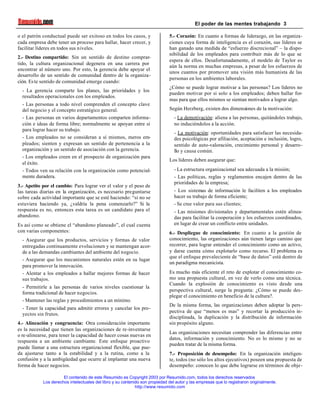 El poder de las mentes trabajando 3
El contenido de este Resumido es Copyright 2003 por Resumido.com, todos los derechos reservados
Los derechos intelectuales del libro y su contenido son propiedad del autor y las empresas que lo registraron originalmente.
http://www.resumido.com
o el patrón conductual puede ser exitoso en todos los casos, y
cada empresa debe tener un proceso para hallar, hacer crecer, y
facilitar líderes en todos sus niveles.
2.- Destino compartido: Sin un sentido de destino comprar-
tido, la cultura organizacional degenera en una carrera por
encontrar al número uno. Por esto, la gerencia debe apoyar el
desarrollo de un sentido de comunidad dentro de la organiza-
ción. Este sentido de comunidad emerge cuando:
- La gerencia comparte los planes, las prioridades y los
resultados operacionales con los empleados.
- Las personas a todo nivel comprenden el concepto clave
del negocio y el concepto estratégico general.
- Las personas en varios departamentos comparten informa-
ción e ideas de forma libre; normalmente se apoyan entre sí
para lograr hacer su trabajo.
- Los empleados no se consideran a sí mismos, meros em-
pleados; sienten y expresan un sentido de pertenencia a la
organización y un sentido de asociación con la gerencia.
- Los empleados creen en el prospecto de organización para
el éxito.
- Todos ven su relación con la organización como potencial-
mente duradera.
3.- Apetito por el cambio: Para lograr ver el valor y el peso de
las tareas diarias en la organización, es necesario preguntarse
sobre cada actividad importante que se esté haciendo: “si no se
estuviera haciendo ya, ¿valdría la pena comenzarlo?” Si la
respuesta es no, entonces esta tarea es un candidato para el
abandono.
Es así como se obtiene el “abandono planeado”, el cual cuenta
con varias componentes:
- Asegurar que los productos, servicios y formas de valor
entregadas continuamente evolucionen y se mantengan acor-
de a las demandas cambiantes del ambiente del negocio.
- Asegurar que los mecanismos naturales estén en su lugar
para promover la innovación.
- Alentar a los empleados a hallar mejores formas de hacer
sus trabajos.
- Permitirle a las personas de varios niveles cuestionar la
forma tradicional de hacer negocios.
- Mantener las reglas y procedimientos a un mínimo.
- Tener la capacidad para admitir errores y cancelar los pro-
yectos sin frutos.
4.- Alineación y congruencia: Otra consideración importante
es la necesidad que tienen las organizaciones de re-inventarse
o re-alinearse, para tener la capacidad de hacer cosas nuevas en
respuesta a un ambiente cambiante. Este enfoque proactivo
puede llamar a una estructura organizacional flexible, que pue-
da ajustarse tanto a la estabilidad y a la rutina, como a la
confusión y a la ambigüedad que ocurre al implantar una nueva
forma de hacer negocios.
5.- Corazón: En cuanto a formas de liderazgo, en las organiza-
ciones cuya forma de inteligencia es el corazón, sus líderes se
han ganado una medida de “esfuerzo discrecional” – la dispo-
nibilidad de los empleados para contribuir más de lo que se
espera de ellos. Desafortunadamente, el modelo de Taylor es
aún la norma en muchas empresas, a pesar de los esfuerzos de
unos cuantos por promover una visión más humanista de las
personas en los ambientes laborales.
¿Cómo se puede lograr motivar a las personas? Los líderes no
pueden motivar por si solo a los empleados; deben hallar for-
mas para que ellos mismos se sientan motivados a lograr algo.
Según Herzberg, existen dos dimensiones de la motivación:
- La demotivación: aliena a las personas, quitándoles trabajo,
no induciéndolos a la acción.
- La motivación: oportunidades para satisfacer las necesida-
des psicológicas por afiliación, aceptación e inclusión, logro,
sentido de auto-valoración, crecimiento personal y desarro-
llo y causa común.
Los líderes deben asegurar que:
- La estructura organizacional sea adecuada a la misión;
- Las políticas, reglas y reglamentos encajen dentro de las
prioridades de la empresa;
- Los sistemas de información le faciliten a los empleados
hacer su trabajo de forma eficiente;
- Se cree valor para sus clientes;
- Las misiones divisionales y departamentales estén alinea-
das para facilitar la cooperación y los esfuerzos coordinados,
en lugar de crear un conflicto entre unidades.
6.- Despliegue de conocimiento: En cuanto a la gestión de
conocimiento, las organizaciones aún tienen largo camino que
recorrer, para lograr entender el conocimiento como un activo,
y darse cuenta cómo explotarlo como recurso. El problema es
que el enfoque prevaleciente de “base de datos” está dentro de
un paradigma mecanicista.
Es mucho más eficiente el reto de explotar el conocimiento co-
mo una propuesta cultural, en vez de verlo como una técnica.
Cuando la explosión de conocimiento es visto desde una
perspectiva cultural, surge la pregunta: ¿Cómo se puede des-
plegar el conocimiento en beneficio de la cultura?.
De la misma forma, las organizaciones deben adoptar la pers-
pectiva de que “menos es mas” y recortar la producción in-
disciplinada, la duplicación y la distribución de información
sin propósito alguno.
Las organizaciones necesitan comprender las diferencias entre
datos, información y conocimiento. No es lo mismo y no se
pueden tratar de la misma forma.
7.- Proposición de desempeño: En la organización inteligen-
te, todos (no sólo los altos ejecutivos) poseen una propuesta de
desempeño: conocen lo que debe lograrse en términos de obje-
 