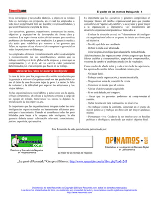 El poder de las mentes trabajando 4
El contenido de este Resumido es Copyright 2003 por Resumido.com, todos los derechos reservados
Los derechos intelectuales del libro y su contenido son propiedad del autor y las empresas que lo registraron originalmente.
http://www.resumido.com
tivos estratégicos y resultados tácticos, y creen en su validez.
Esto es liderazgo con propósito, en el cual los empleados a
todo nivel comprenden bien sus papeles y responsabilidades, y
qué contribuciones se espera de ellos.
Los ejecutivos, gerentes, supervisores, comunican las metas,
objetivos y expectativas de desempeño de forma clara y
continua. Los supervisores actúan decisivamente para resolver
problemas de desempeño con empleados. La gerencia media y
alta actúa para rehabilitar y/o remover a los gerentes que
fallen; se requiere de un alto nivel de competencia gerencial en
todas las posiciones de liderazgo.
Los empleados obtienen retroalimentación sobre su desempeño
y reconocimiento por sus contribuciones; sienten que su
trabajo contribuye al éxito global de la empresa; y creen que su
compensación y el éxito de su carrera están justamente
determinados por el desempeño que hacen en su trabajo.
Afrontar los retos de hacerse inteligente
La tasa de éxito para los programas de cambio introducidos por
la gerencia a todo nivel organizacional son tan predecibles co-
mo el éxito de una dieta para bajar de peso. La razón: la falta
de voluntad y la dificultad por superar las adicciones y los
viejos hábitos.
En las organizaciones estos hábitos y adicciones son la apatía,
el bajo compromiso, el colocar a la persona errónea a cargo de
un equipo de trabajo, burocratizar las tareas, la dejadez, la
trivialización de los objetivos, etc.
Es importante que las organizaciones integren todas las siete
inteligencias organizacionales en herramientas eficientes para
anticipar el crecimiento. Cuando se consideran todas las posi-
bilidades para hacer a la empresa más inteligente, la alta
gerencia debería reunir información relevante, conocimiento,
juicios, experticia y perspectiva.
Es importante que los ejecutivos y gerentes comprendan el
lenguaje básico del cambio organizacional para que puedan
convertirse en “agentes de cambio”, y así ayudar y guiar mejor
a la organización a implantarlo. Los lineamientos del
desarrollo organizacional pueden ser reducidos a:
- Evaluar la situación actual: las 7 dimensiones de inteligen-
cia organizacional ofrecen un punto de inicio excelente para
tal iniciativa.
- Decidir qué debe ser cambiado.
- Definir la meta a ser alcanzada.
- Crear un plan de enfoque para alcanzar la meta definida.
Adicionalmente, las organizaciones deben asegurar que hayan
líderes creíbles y comprometidos, empleados comprometidos,
vectores de cambio y una buena medición de resultados.
Como medio de añadir valor y vida a través de la experiencia,
los agentes de cambio deben considerar estas reglas:
- No hacer daño.
- Trabajar con la organización, y no encima de ella.
- Diagnosticar antes de prescribir la receta.
- Comenzar en donde yace el sistema.
- Aliviar el dolor cuando sea posible.
- Si no está dañado, no lo repare.
- Hacer que las personas poderosas se comp rometan al
cambio.
- Hallar la solución para la situación, no viceversa.
- No trabajar contra la corriente, comenzar en el punto de
mayor potencial y trabajar en dirección del mayor apalanca-
miento.
- Permanecer vivo. Cuidarse de no involucrarse en batallas
políticas o ideológicas, perdiendo por ende el objetivo final.
Este Resumido ha sido parcialmente patrocinado por:
.
Directorio y Buscador de Negocios
en Hispanoamérica Lo mejor de las revistas de negocios
Estadísticas e Investigación de Mercado Digital
en Latinoamérica
¿Le gustó el Resumido? Compre el libro en: http://www.resumido.com/es/libro.php?cod=243
 