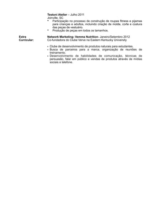 !!!!!!!Extra
Curricular:
!!!!!!!!!!!!!!!!!!!!!!!!!!!!!!!!!!!!!!!!!!!!!!!!
Testoni Atelier – Julho 2011
Joinville, SC
• Participação no processo de construção de roupas fitness e pijamas
para crianças e adultos, incluindo criação de molde, corte e costura
das peças de vestuário.
• Produção de peças em todos os tamanhos.
!Network Marketing- Vemma Nutrition- Janeiro/Setembro 2012
Co-fundadora do Clube Verve na Eastern Kentucky University
!
• Clube de desenvolvimento de produtos naturais para estudantes.
• Busca de parceiros para a marca, organização de reuniões de
treinamento.
• Desenvolvimento de habilidades de comunicação, técnicas de
persuasão, falar em público e vendas de produtos através de mídias
sociais e telefone.
 