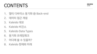CONTENTS
1. 멀티 디바이스 동기화 @ Back-end
2. 데이터 접근 개념
3. Kaleido 데모
4. Kaleido 비긴스
5. Kaleido Data Types
6. 동기화 프레임워크
7. 어디에 쓸 수 있을까?
8. Kaleido 현재와 미래
 