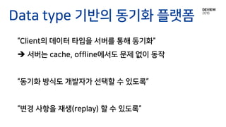 Data type 기반의 동기화 플랫폼
“Client의 데이터 타입을 서버를 통해 동기화“
 서버는 cache, offline에서도 문제 없이 동작
“동기화 방식도 개발자가 선택할 수 있도록”
“변경 사항을 재생(replay) 할 수 있도록”
 