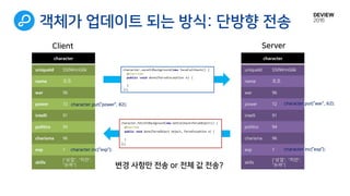 객체가 업데이트 되는 방식: 단방향 전송
character
uniqueId S50WnnG6k
name 조조
war 96
power 72
intelli 91
politics 94
charisma 96
exp 1
skills
[“상업”, “치안“,
“논파”]
character.put(“power”, 82);
character.inc(“exp”);
character
uniqueId S50WnnG6k
name 조조
war 96
power 72
intelli 91
politics 94
charisma 96
exp 1
skills
[“상업”, “치안“,
“논파”]
character.put(“war”, 62);
character.inc(“exp”);
Client Server
변경 사항만 전송 or 전체 값 전송?
 