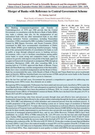 International Journal of Trend in Scientific Research and Development (IJTSRD)
Volume 6 Issue 6, September-October 2022 Available Online: www.ijtsrd.com e-ISSN: 2456 – 6470
@ IJTSRD | Unique Paper ID – IJTSRD52200 | Volume – 6 | Issue – 6 | September-October 2022 Page 2003
Merger of Banks with Reference to Central Government Scheme
Dr. Anurag Agarwal
Head, Faculty of Commerce, Swami Shukdevanand (PG) College,
Shahjahanpur, affiliated with MJP Rohilkhand University, Bareilly, Uttar Pradesh, India
ABSTRACT
The Banking Companies(Acquisition and Transfer of
Undertakings)Acts of 1970 and 1980 provide that the Central
Government, in consultation with the Reserve Bank of India (RBI),
may make a scheme, inter alia, for the amalgamation of any
nationalised bank with any other nationalised bank or any other
banking institution Various committees, including Narasimhan
Committee (1998) constituted by RBI, Leeladhar Committee(2008)
chaired by RBI Deputy Governor, and Nayak Committe (2014)
constituted by RBI, have recommended consolidation of Public
Sector Banks (PSBs) given underlying benefits/synergies. Taking
note of this and potential benefits of consolidation for banks as well
as public at large through enhanced access to banking services,
Government, with a view to facilitate consolidation among public
sector banks to create strong and competitive banks, serving as
catalysts for growth, with improve risk profile of the bank, approved
an approval framework for proposals to amalgamate PSBs through an
Alternative Mechanism (AM). AM, after consulting RBI, in its
meeting held on 17.9.2018, approved that Bank of Baroda, Vijaya
Bank and Dena Bank may consider amalgamation of the three banks.
Banks have since considered amalgamation and the Board of Dena
How to cite this paper: Dr. Anurag
Agarwal "Merger of Banks with
Reference to Central Government
Scheme" Published
in International
Journal of Trend in
Scientific Research
and Development
(ijtsrd), ISSN: 2456-
6470, Volume-6 |
Issue-6, October
2022, pp.2003-2015, URL:
www.ijtsrd.com/papers/ijtsrd52200.pdf
Copyright © 2022 by author(s) and
International Journal of Trend in
Scientific Research and Development
Journal. This is an
Open Access article
distributed under the
terms of the Creative Commons
Attribution License (CC BY 4.0)
(http://creativecommons.org/licenses/by/4.0)
Bank has recommended the same, while Boards of Bank of Baroda and Vijaya Bank have given in-principle
approval therefor. RBI has furnished bank-wise total income of PSBs and private sector banks in the financial
year FY 2017-18 in this regard, which is given in Annexure.
Over the last four and half years, Government has pursued a comprehensive approach for addressing non-
performing assets (NPA) issues. Key elements are as under:
Recognising NPAs transparently: Forbearance has been ended and stressed assets classified as NPAs under the
Asset Quality Review (AQR) in 2015 and subsequent recognition by banks. Further, restructuring schemes that
permitted such forbearance have been discontinued in February 2018. As a result, as per RBI data, Standard
Restructured Assets (SRAs) of Scheduled Commercial Banks (SCBs) have declined from the peak of 6.5% in
March 2015 to0.49% in September 2018.
Resolving and recovering value from stressed accounts through clean and effective laws and processes: A
fundamental change has been effected in the creditor-debtor relationship through the Insolvency and Bankruptcy
Code, 2016 (IBC) and debarment of wilful defaulters and connected persons from the resolution process. A
sizeable proportion of the gross NPAs of the banking system are at various stages of resolution in National
Company Law Tribunal(NCLT). To make other recovery mechanisms as well more effective, Securitisation and
Reconstruction of Financial Assets and Enforcement of Securities Interest (SARFAESI)Act has been amended to
provide for three months imprisonment in case borrower does not provide asset details, and for lender getting
possession of mortgaged propertywithin30 days, and six new Debts Recovery Tribunal (DRTs) have been
established. As a result, NPAs of PSBs reduced by Rs. 2,61,359 crore over the last four and a half financial
years. Further, PSBs reported record recovery of Rs. 60,713 crore in the first half of FY 2018-19 (H1 FY 2018-
19), which is more than double the recovery made in the first half of FY 2017-18, and gross NPAs have begun
declining with a reduction of Rs. 26,798 crore in H1 FY 2018-19. 30-day plus overdue account (Special Mention
Accounts (SMA) 1 and 2) have also reduced steadily to around 39% over five quarters (from Rs 2.25 lakh crore
in June 2017 to Rs. 0.87 lakh crore in September 2018 for PSBs), indicating significant and sustained reduction
in risk of fresh NPAs. Thus, improvement in asset quality is evident with GNPAs having peaked recognition
IJTSRD52200
 