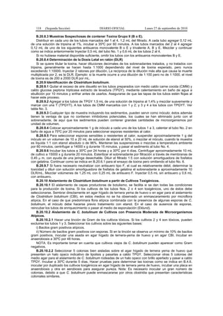 118 (Segunda Sección) DIARIO OFICIAL Lunes 27 de septiembre de 2010
B.20.8.3 Muestras Sospechosas de contener Toxina Grupo II (B o E).
Distribuir en cada uno de los tubos marcados del 1 al 4, 1,2 mL del filtrado. A cada tubo agregar 0,12 mL
de una solución de tripsina al 1%, incubar a 35ºC por 60 minutos. A los tubos marcados del 2 al 4 agregar
0,12 mL de uno de los siguientes antisueros monovalente B o E y trivalente A, B y E. Mezclar y continuar
como se indica anteriormente Inyectar 0,5 mL del tubo No. 1 y 0,6 mL de los tubos 2 al 4.
Si no hubiese material disponible suficiente, omitir los tubos con los antisueros monovalentes B y E.
B.20.8.4 Determinación de la Dosis Letal en ratón (DLR)
Si se quiere titular la toxina, hacer diluciones decimales de los sobrenadantes tratados, y no tratados con
tripsina, generalmente se hacen hasta 1:1000 dependiendo del nivel de toxina esperado, pero nunca
excediendo 1:10000. Inyectar 2 ratones por dilución. La recíproca de la dilución más alta que causa la muerte
multiplicada por 2, es la DLR. Ejemplo: si la muerte ocurre a una dilución de 1:100 pero no de 1:1000, el nivel
de toxina es de 200 a 2000 DLR por mL.
B.20.9 Identificación de Clostridium botulinum.
B.20.9.1 Quitar el exceso de aire disuelto en los tubos preparados con medio caldo carne cocida (CMM) y
caldo glucosa peptona tripticasa extracto de levadura (TPGY), mediante calentamiento en baño de agua a
ebullición por 10 minutos y enfriar antes de usarlos. Asegurarse de que las tapas de los tubos estén flojas al
hacer este proceso.
B.20.9.2 Agregar a los tubos de TPGY 1,5 mL de una solución de tripsina al 1,4% y mezclar suavemente y
marcar con una T (TPGYT). A los tubos de CMM marcarlos con 1 y 2; y 3 y 4 a los tubos con TPGYT. Ver
tabla No. 3.
B.20.9.3 Cualquier tipo de muestra incluyendo los sedimentos, pueden servir como inóculo; éstos además
tienen la ventaja de que no contienen inhibidores potenciales, los cuales se han eliminado junto con el
sobrenadante, de aquí que los sedimentos pueden contener grandes cantidades de microorganismos por
unidad de volumen.
B.20.9.4 Colocar aproximadamente 1 g de inóculo a cada uno de los tubos 1 a 3, calentar el tubo No. 2 en
baño de agua a 75ºC por 20 minutos para seleccionar esporas resistentes al calor.
B.20.9.5 Para seleccionar esporas sensibles o resistentes al calor, suspender aproximadamente 1 g del
inóculo en un volumen de 10 a 20 mL de solución de etanol al 50%, o mezclar el inóculo, cuando la muestra
es líquida 1:1 con etanol absoluto o de 96%. Mantener las suspensiones o mezclas a temperatura ambiente
por 60 minutos, centrifugar a 14000 x g durante 15 minutos, y pasar el sedimento al tubo No. 4.
B.20.9.6 Incubar los tubos a 35ºC por 24 horas y a 30ºC por 4 días. Centrifugar aproximadamente 10 mL
de cultivo a 15000 x g durante 20 minutos. Esterilizar el sobrenadante por filtración a través de membranas de
0,45 µ m, con ayuda de una jeringa desechable. Diluir el filtrado 1:5 con solución amortiguadora de fosfatos
con gelatina. Continuar como se indica en B.20.6.1 para el ensayo de toxina pero omitiendo el tubo No. 6.
B.20.9.7 Si fuera necesario neutralizar con antisuero tipo F, el cual es relativamente débil, determinar la
toxicidad y diluir con solución amortiguadora de fosfatos de gelatina el sobrenadante a aproximadamente 10
DLR/mL. Mezclar volúmenes de 1,25 mL con 0,25 mL de antisuero F. Inyectar 0,5 mL sin antisuero y 0,6 mL
con antisuero.
B.20.10 Aislamiento de Clostridium botulinum a partir de Cultivos Toxigénicos.
B.20.10.1 El aislamiento de cepas productoras de botulismo, se facilita si se dan todas las condiciones
para la producción de toxina. Si los cultivos de los tubos Nos. 2 o 4 son toxigénicos, uno de éstos debe
seleccionarse. Sembrar directamente en agar hígado de ternera yema de huevo o en agar para el aislamiento
de Clostridium botulinum (CBI), en estos medios no se ha observado un enmascaramiento por microflora
atípica. En el caso de que predominara flora atípica combinada con la presencia de algunas esporas de C.
botulinum, el inóculo debe hacerse previo tratamiento con etanol. En el caso de ausencia de esporas,
reincubar los tubos de enriquecimiento o pasar al medio de esporulación (Eklund).
B.20.10.2 Aislamiento de C. botulinum de Cultivos con Presencia Moderada de Microorganismos
Atípicos.
B.20.10.2.1 Hacer una tinción de Gram de los cultivos tóxicos. Si los cultivos 2 y 4 son tóxicos, pueden
excluirse los tubos 1 y 3. Seleccionar los cultivos sobre las siguientes bases:
i) Bacilos gram positivos atípicos.
ii) Número de bacilos gram positivos con esporas. Si en la tinción se observa un mínimo de 10% de bacilos
gram positivos, inocular una asada en agar hígado de ternera-yema de huevo y en agar CBI. Incubar en
anaerobiosis a 30ºC por 48 horas.
NOTA: Es importante tomar en cuenta que cultivos viejos de C. botulinum pueden aparecer como Gram
negativos.
B.20.10.2.2 Seleccionar 5 colonias bien aisladas sobre el agar hígado de ternera yema de huevo que
presenten un halo opaco indicativo de lipolisis y pasarlas a caldo TPGY. Seleccionar otras 5 colonias del
medio agar para el aislamiento de C. botulinum rodeadas de un halo opaco con brillo aperlado y pasar a caldo
TPGY. Incubar a 30ºC durante 5 días. Hacer pruebas para determinar las toxinas como se indica en B.4.6,
inocular por duplicado los cultivos toxigénicos en agar hígado de ternera yema de huevo, incubar una placa en
anaerobiosis y otra en aerobiosis para asegurar pureza. Nota: Es necesario inocular un gran número de
colonias, debido a que C. botulinum puede enmascararse por otros clostridia que presentan características
coloniales similares.
 