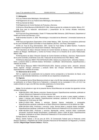Lunes 27 de septiembre de 2010 DIARIO OFICIAL (Segunda Sección) 13
11. Bibliografía
11.1 Ley Federal sobre Metrología y Normalización.
11.2 Reglamento de la Ley Federal sobre Metrología y Normalización.
11.3 Ley General de Salud.
11.4 Reglamento de Control Sanitario de Productos y Servicios.
11.5 Norma Oficial Mexicana NOM-008-SCFI-1994. Sistema general de unidades de medida. México, D.F.
11.6 Guía para la redacción, estructuración y presentación de las normas oficiales mexicanas.
NORMA-Z-13/02.
11.7 Food and Drug Administration. Grade "A" Pasteurized Milk Ordinance. (2003 Revision). Department of
Health and Human and Services. U.S.A.
11.8 Fernández Escartín, E. 2000. "Microbiología e inocuidad de los Alimentos”. Universidad Autónoma de
Querétaro.
11.9 Food and Agriculture Organization of the United Nations. 1994. “Summary of evaluations performed
by the Joint FAO/WHO Expert Committee on Food Additives (JECFA)”. ILSI Press, Washington.
11.10 U.S. Food & Drug Administration. 2001. Center for Food Safety & Apllied Nutrition. Foodborne
pathogenic microorganisms and natural toxins handbook. “Bad bug book”.
11.11 Secretaría de Salud. Dirección General de Control Sanitario de Bienes y Servicios. Aplicación de
Análisis de Riesgos, Identificación y Control de Puntos Críticos en la Industria de la Leche Pasteurizada.
México 1994.
11.12 Secretaría de Salud. Dirección General de Control Sanitario de Bienes y Servicios. Pasteurización
de la Leche Controles y Exámenes Curso 302. Traducción de documentos de la FDA. México, 1994.
11.13 Norma Mexicana NMX-F-703-COFOCALEC-2004, Sistema de producto leche –alimentos- lácteos –
leche y producto lácteo (o alimento lácteo)- fermentado o acidificado –denominaciones, especificaciones y
métodos de prueba.
11.14 Norma Mexicana NMX-F-709-COFOCALEC-2004, Sistema producto leche –alimento- alimento
lácteo regional- chongos zamoranos y producto lácteo tipo chongos zamoranos –denominaciones,
especificaciones y métodos de prueba.
12. Observancia de la norma
12.1 La vigilancia del cumplimiento de la presente norma corresponde a la Secretaría de Salud, a los
gobiernos de las entidades federativas, en el ámbito de sus respectivas competencias.
13. Vigencia
13.1 La presente Norma Oficial Mexicana entrará en vigor a los 60 días naturales posteriores a la fecha de
su publicación en el Diario Oficial de la Federación, a excepción de los numerales 6.1.5.5 y 6.1.5.5.1 los
cuales entrarán en vigor a los 365 días naturales posteriores a la misma fecha.
Transitorio
Unico: Con la entrada en vigor de la presente Norma Oficial Mexicana se cancelan las siguientes normas
oficiales mexicanas:
• NOM-035-SSA1-1993, Bienes y servicios. Quesos de suero. Especificaciones sanitarias, publicada en
el Diario Oficial de la Federación el 30 de enero de 1995.
• NOM-036-SSA1-1993, Bienes y servicios. Helados de crema, de leche o grasa vegetal, sorbetes y
bases o mezclas para helados. Especificaciones sanitarias, publicada en el Diario Oficial de la
Federación el 10 de marzo de 1995.
• NOM-121-SSA1-1994, Bienes y servicios. Quesos: frescos, madurados y procesados.
Especificaciones sanitarias, publicada en el Diario Oficial de la Federación el 23 de febrero de 1996.
• NOM-184-SSA1-2002, Productos y servicios. Leche, fórmula láctea y producto lácteo combinado.
Especificaciones sanitarias, publicada en el Diario Oficial de la Federación el 23 de octubre de 2002
• NOM-185-SSA1-2002, Productos y servicios. Mantequilla, cremas, producto lácteo condensado
azucarado, productos lácteos fermentados y acidificados, dulces a base de leche. Especificaciones
Sanitarias, publicada en el Diario Oficial de la Federación el 16 de octubre de 2002.
Sufragio Efectivo. No Reelección.
México, Distrito Federal, a 25 de junio de 2010.- El Comisionado Federal para la Protección contra
Riesgos Sanitarios y Presidente del Comité Consultivo Nacional de Normalización de Regulación y Fomento
Sanitario, Miguel Angel Toscano Velasco.- Rúbrica.
 