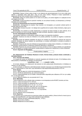 Lunes 27 de septiembre de 2010 DIARIO OFICIAL (Segunda Sección) 37
B.3.5.5.9.4. Colocar el disco sobre el agar a una distancia de aproximadamente 9 mm de la orilla hacia
adentro y separados entre cada disco, unos 10 mm como mínimo. Presionar el disco suavemente y
asegurarse de que hace contacto toda su superficie con el agar.
B.3.5.5.9.5. Aplicar el control positivo en el centro de la placa y el control negativo en cualquiera de los
seis lugares de la orilla.
B.3.5.5.9.6. Incubar las placas en posición invertida, en una cámara húmeda, a la temperatura y el tiempo
indicados en la metodología.
B.3.5.5.10. Precauciones en el uso de la micropipeta.
B.3.5.5.10.1. Homogeneizar la muestra. Fijar la punta a la micropipeta y en posición vertical oprimir el
émbolo hasta el primer tope.
B.3.5.5.10.2. Introducir la punta 1 cm debajo de la superficie de la muestra. Soltar el émbolo y dejar que la
punta se llene.
B.3.5.5.10.3. Si el émbolo se suelta rápidamente, el volumen de leche tomado no será uniforme. Si la
punta no está llena en forma correcta, después de soltar el émbolo, descartar y repetir la operación.
B.3.5.6. Interpretación de los Resultados.
Las pruebas: preliminar y confirmatoria, pueden dar lugar a los siguientes resultados:
B.3.5.6.1. Ausencia de zonas de inhibición en la prueba preliminar: la prueba es negativa a sustancias
inhibitorias.
B.3.5.6.2. Zonas de inhibición alrededor de discos con muestra sin penicilinasa y ausencia de zonas de
inhibición alrededor de discos tratados con penicilinasa, en prueba confirmatoria: la prueba es positiva a
residuos de â- lactámicos.
B.3.5.6.3. Presencia de zonas de inhibición de igual tamaño en ambos discos (tratados y no tratados con
penicilinasa): prueba positiva a sustancias inhibidoras diferentes a â-lactámicos.
B.3.5.6.4. Presencia de zonas de inhibición de menor tamaño (4 mm) en discos tratados con penicilinasa
que los no tratados, en prueba confirmatoria: prueba positiva a residuos de â-lactámicos y a otros inhibidores.
B.3.5.7. Expresión de Resultados.
Prueba positiva o negativa.
B.4. Determinación de Fosfatasa Residual en leche, fórmula láctea, producto lácteo combinado y
derivados lácteos.
B.4.1. Principio del método.
La muestra se incuba con fenilfosfato en solución reguladora de hidróxido de bario. Si la fosfatasa activa
está presente, el fenilfosfato se hidroliza y se forma fenol.
C6H5OPO3H2 + H2O C6H5OH + H3PO4
Si la leche utilizada en la elaboración del producto ha sido pasteurizada eficientemente, la fosfatasa se
inactiva y no hay hidrólisis.
El fenol formado se determina colorimétricamente haciendo reaccionar con 2,6-dibromoquinonacloroimida
(B.Q.C.), obteniéndose un color azul, cuya intensidad se mide espectrofotométricamente a 610 nm.
B.4.2. Equipo.
B.4.2.1. Baño de agua con control de temperatura a 37-40°C.
B.4.2.2. Parrilla de calentamiento, de control termostático.
B.4.2.3. Espectrofotómetro de UV-Visible o fotocolorímetro disponible para utilizarse a 610 nm con celdas
de 1 cm de paso óptico.
B.4.2.4. Balanza analítica con una precisión de 0,1 mg.
B.4.3. Materiales.
Todo el material de vidrio utilizado debe someterse a una temperatura entre 85-90ºC durante una hora.
B.4.3.1. Tubos de ensaye de 15 x 150 mm.
B.4.3.2. Tubos de ensaye con graduación de 0 a 10 mL.
B.4.3.3. Pipetas graduadas en 0,1 mL de 1, 5 y 10 mL.
B.4.3.4. Embudos de filtración, tallo corto, de 5 cm de diámetro.
B.4.3.5. Matraces volumétricos de diferentes capacidades.
B.4.3.6. Papel filtro Whatman No. 42 o No. 2 o su equivalente.
B.4.3.7. Perilla de succión
B.4.3.8. Material común de laboratorio.
B.4.4. Reactivos.
Los reactivos que a continuación se mencionan deben ser grado analítico y libres de fenol a menos que se
indique otra especificación y por agua debe entenderse agua destilada.
B.4.41. Hidróxido de bario octahidratado [Ba(OH)2 . 8 H2O ].
B.4.4.2. Acido bórico (H3BO3).
B.4.4.3. Metaborato de sodio (NaBO2).
 