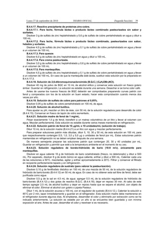 Lunes 27 de septiembre de 2010 DIARIO OFICIAL (Segunda Sección) 39
B.4.4.17. Reactivo precipitante de proteínas zinc-cobre.
B.4.4.17.1. Para leche, fórmula láctea o producto lácteo combinado pasteurizados sin sabor y
sorbetes.
Disolver 3 g de sulfato de zinc heptahidratado y 0,6 g de sulfato de cobre pentahidratado en agua y diluir a
100 mL.
B.4.4.17.2. Para leche, fórmula láctea o producto lácteo combinado, pasteurizados con sabor,
helados y sorbetes.
Disolver 4,5 g de sulfato de zinc heptahidratado y 0,1 g de sulfato de cobre pentahidratado en agua y llevar
a un volumen de 100 mL.
B.4.4.17.3. Para quesos
Disolver 6,0 g de sulfato de zinc heptahidratado en agua y diluir a 100 mL.
B.4.4.17.4. Para crema pasteurizada.
Disolver 3,0 g de sulfato de zinc heptahidratado y 0,6 g de sulfato de cobre pentahidratado en agua y llevar
a un volumen de 100 mL.
B.4.4.17.5. Para mantequillas.
Disolver 4,5 g de sulfato de zinc heptahidratado y 0,1 g de sulfato de cobre pentahidratado en agua y llevar
a un volumen de 100 mL. En caso de que la mantequilla esté ácida, sustituir esta solución por la preparada en
B.4.4.17.3.
B.4.4.18. Solución de 2,6-dibromoquinonacloroimida (B.Q.C.) (C6H2OBr2NCl).
Disolver 40 mg de polvo de BQC en 10 mL de alcohol etílico y conservar esta solución en frasco gotero
ámbar. Guardar en refrigeración. La solución es estable durante una semana. Desechar si se torna color café.
Antes de usarse los nuevos frascos de BQC deberán ser comprobados preparando curvas patrón con
fenol y comparados con los de la solución en buen estado; hacer esta comprobación cuando menos dos
veces por año.
B.4.4.19. Solución de sulfato de cobre para patrones al 0,05%.
Disolver 0,05 g de sulfato de cobre pentahidratado en 100 mL de agua.
B.4.4.20. Solución de alcohol butílico.
Para ajustar su pH, mezclar un litro de éste, con 50 mL de la solución reguladora para desarrollo de color
(B.4.4.15). Conservar en frasco de tapón de vidrio esmerilado.
B.4.4.21. Solución madre de fenol de 1 mg/mL.
Pesar exactamente 1,0 g de fenol, transferir a un matraz volumétrico de un litro y llevar al volumen con
agua. Mezclar perfectamente. Esta solución es estable durante varios meses mantenida en refrigeración.
B.4.4.22. Solución patrón de fenol de 10 µg/mL o 10 unidades/mL (solución de trabajo).
Diluir 10 mL de la solución madre (B.4.4.21) a un litro con agua y mezclar perfectamente.
Para preparar soluciones patrón más diluidas, diluir 5, 10, 30 y 50 mL de esta solución en 100 mL para
que respectivamente contengan 0,5; 1,0; 3,0 y 5,0 µg o unidades de fenol por mL. Estas soluciones patrón
mantenidas en refrigeración no se deben emplear después de una semana.
De manera semejante preparar las soluciones patrón que contengan 20, 30 y 40 unidades por mL.
Guardar en refrigeración y permitir que esté a la temperatura ambiente en el momento de su uso.
B.4.4.23. Solución reguladora de borato-hidróxido de bario (18:8 m/v). únicamente para
mantequillas.
Disolver en agua caliente 18 g de hidróxido de bario octahidratado (fresco, no deteriorado) y diluir a 500
mL. Por separado, disolver 8 g de ácido bórico en agua caliente, enfriar y diluir a 500 mL. Calentar cada una
de las soluciones a 50°C, mezclarlas, agitar y enfriar aproximadamente a 20°C. Filtrar y conservar el filtrado
en recipiente perfectamente tapado y en refrigeración.
B.4.4.24. Solución reguladora de sustrato (para valorar la pasteurización).
Disolver 0,10 g de fenilfosfato disódico en 100 mL de una mezcla de 50 mL de la solución reguladora de
hidróxido de bario-borato (B.4.4.12) en 50 mL de agua. En caso de no obtener esta sal libre de fenol, debe ser
purificada como sigue:
Disolver 0,5 g de la sal en 4,5 mL de agua; agregar 0,5 mL de la solución reguladora de hidróxido de
bario-borato (B.4.4.12) y dos gotas de reactivo B.Q.C. (B.4.4.18); dejar en reposo 30 min. Al cabo de este
tiempo agregar 2,5 mL de alcohol butílico y dejar en reposo hasta que se separe el alcohol, con objeto de
eliminar el color. Eliminar el alcohol con gotero o pipeta Pasteur.
Diluir 1 mL de la solución acuosa a 100 mL con el regulador de sustrato (B.4.4.12.). Calentar la solución a
85°C por 2 min, tapar inmediatamente y guardar en el refrigerador. Esta solución madre debe mantenerse en
el refrigerador durante algunos días. Al emplearse, desarrollar el color y eliminarlo por extracción como se ha
indicado anteriormente. La solución es estable por un año si se encuentra bien guardada y con mínima
exposición al aire. Antes de usar, desarrollar el color y reextraer si es necesario.
 