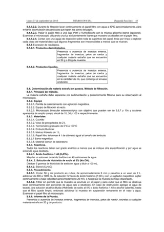 Lunes 27 de septiembre de 2010 DIARIO OFICIAL (Segunda Sección) 43
B.5.5.2.2. Durante la filtración lavar continuamente el papel filtro con agua a 80ºC aproximadamente, para
evitar la acumulación de partículas que tapen los poros del papel.
B.5.5.2.3. Pasar el papel filtro a una caja Petri y humedecerla con la mezcla glicerina-etanol (opcional).
Examinar al microscopio utilizando una luz suficientemente fuerte que muestre los detalles en el papel filtro.
B.5.5.2.4. Contar con una aguja de disección sobre toda la superficie del papel, línea por línea y explorar
cada pieza del material dado que algunos fragmentos son irreconocibles a menos que se muevan.
B.5.6 Expresión de resultados.
B.5.6.1. Productos deshidratados.
Presencia o ausencia de insectos enteros,
fragmentos de insectos, pelos de roedor y
cualquier materia extraña que se encuentre
en 50 g o 65 g de muestra.
B.5.6.2. Productos líquidos.
Presencia o ausencia de insectos enteros,
fragmentos de insectos, pelos de roedor y
cualquier materia extraña que se encuentre
en la cantidad de mL que contenga el envase
analizado.
B.6. Determinación de materia extraña en quesos. Método de filtración.
B.6.1. Principio del método.
La materia extraña debe separarse por sedimentación y posteriormente filtrarse para su observación al
microscopio.
B.6.2. Equipo
B.6.2.1. Parrilla de calentamiento con agitación magnética.
B.6.2.2. Equipo de filtración al vacío.
B.6.2.3. Microscopio binocular estereoscópico con objetivo que pueden ser de 3,6,7 y 10x y oculares
apareados de amplio campo visual de 10, 30 y 100 x respectivamente.
B.6.3. Materiales
B.6.3.1. Cuchillo
B.6.3.2. Vaso de precipitados de 2 L
B.6.3.3. Termómetro graduado de 0°C a 100°C
B.6.3.4. Embudo Buchner
B.6.3.5. Matraz Kitasato de 1 L
B.6.3.6. Papel filtro Whatman # 1 de diámetro igual al tamaño del embudo
B.6.3.7 Barra magnética
B.6.3.8. Material común de laboratorio
B.6.4. Reactivos.
Todos los reactivos deben ser grado analítico a menos que se indique otra especificación y por agua se
entiende agua destilada.
B.6.4.1. Acido fosfórico 1:40 (H3PO4).
Mezclar un volumen de ácido fosfórico en 40 volúmenes de agua.
B.6.4..2. Solución de hidróxido de sodio al 5% (Na OH).
Disolver 5 gramos de hidróxido de sodio en agua y diluir a 100 mL.
B.6.4.2. Etanol (C2H5O)
B.6.5. Procedimiento.
B.6.5.1. Cortar 50 g del producto en cubos, de aproximadamente 6 mm y pasarlos a un vaso de 2 L,
adicionar de 800 a 1000 mL de solución hirviente de ácido fosfórico (1:40) y con un agitador magnético, agitar
continuamente a baja velocidad aproximadamente 20 min. o hasta que la muestra se haya dispersado.
B.6.5.2. Filtrar sin permitir que la muestra se acumule en el papel y para evitar que el filtro se obstruya
lavar continuamente con porciones de agua casi a ebullición. En caso de obstrucción agregar al agua de
lavado, una solución alcalina diluida (Hidróxido de sodio al 5% o ácido fosfórico 1:40 o alcohol caliente), hasta
que el filtro quede limpio, entonces adicionar la muestra en suspensión remanente en el vaso y agua.
Examinar el papel filtro al microscopio.
B.6.6. Informe de la Prueba.
Presencia o ausencia de insectos enteros, fragmentos de insectos, pelos de roedor, excretas o cualquier
materia extraña en 50 g de producto.
 