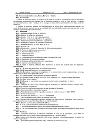 44 (Segunda Sección) DIARIO OFICIAL Lunes 27 de septiembre de 2010
B.7. Determinación de Arsénico, Plomo, Mercurio y Estaño.
B.7.1. Fundamento
El método de absorción atómica se basa en hacer pasar un haz de luz monocromática de una frecuencia
tal que puede ser absorbido por el analito que se encuentra presente en forma de vapor atómico. La medida
de intensidad luminosa antes y después de su paso por el vapor atómico permite determinar el por ciento de
absorción.
La cantidad de absorción aumenta con la concentración de átomos en el medio absorbente, es decir, la
media de la absorción aumenta con la concentración del elemento de la muestra, ya sea que esté en su
condición original o sujeta a pretratamiento.
B.7.2. Materiales
B.7.2.1. Matraces Kjeldahl de 500 mL y 800 mL.
B.7.2.2. Sistema de reflujo con refrigerante.
B.7.2.3. Crisoles Vycor de 40 a 50 mL de capacidad.
B.7.2.4. Crisoles de platino de 40 a 50 mL de capacidad.
B.7.2.5. Matraces Erlenmeyer de diferentes capacidades.
B.7.2.6. Matraces volumétricos de diferentes capacidades.
B.7.2.7. Matraces redondos de fondo plano de 50 mL.
B.7.2.8. Bombas Parr.
B.7.2.9. Micropipetas o pipetas de Eppendorf de diferentes capacidades.
B.7.2.10. Puntas de plástico para micropipetas.
B.7.2.11. Papel filtro Whatman No. 2.
B.7.2.12. Perlas de ebullición.
B.7.2.13. Varillas de plástico.
B.7.2.14. Tubos de ensayo graduados de propilen o propileno de 15 mL.
B.7.2.15. Recipientes de propilen o propileno.
B.7.2.16. Embudos de filtración de diferentes capacidades.
B.7.2.17. Material común de laboratorio.
B.7.2.18. Todo el material utilizado debe someterse a lavado de acuerdo con las siguientes
instrucciones:
B.7.2.18.1. El jabón que se use debe ser de preferencia neutro.
B.7.2.18.2. Enjuagar perfectamente con agua corriente.
B.7.2.18.3. Sumergir el material de vidrio o plástico en un recipiente (de preferencia plástico) que contenga
una solución de ácido nítrico grado RA al 30 %.
B.7.2.18.4. Dejarlo tapado y reposando por un lapso de 24 horas.
B.7.2.18.5. Quitar el exceso de ácido nítrico con varios enjuagues (5 o 6 veces) con agua deionizada.
B.7.2.18.6. Dejar escurrir y secar.
B.7.2.18.7. Guardar en cuanto esté seco para evitar contaminación por partículas en el aire.
B.7.3. Equipo
B.7.3.1. Lámparas de cátodo hueco o de descarga sin electrodos para determinar arsénico, cadmio, cobre,
estaño, fierro, mercurio, plomo y zinc.
B.7.3.2. Fuente de radiofrecuencia en caso de usar lámparas de descarga.
B.7.3.3. Automuestreador y recirculador de agua.
B.7.3.4. Placa de calentamiento con regulador que alcance una temperatura de 400 a 450 ºC.
B.7.3.5. Horno de microondas.
B.7.3.6. Autoclave que alcance 121 ± 5ºC o 15 lb de presión.
B.7.3.7. Centrífuga de laboratorio capaz de mantener 1600 rpm.
B.7.3.8. Espectrómetro de absorción atómica equipado con los accesorios para flama, horno de grafito,
generador de hidruros o vapor frío, dependiendo del método a seguir.
B.7.3.9. Balanza analítica con sensibilidad de 0,1 mg.
B.7.3.10. Mufla capaz de mantener una temperatura de 550 ± 10ºC.
B.7.3.11. Horno de calentamiento (estufa) con intervalo de temperatura de 120 ± 5ºC.
B.7.3.12. Los instrumentos que a continuación se indican deben estar calibrados y ajustados antes de su
operación.
B.7.4. Reactivos
B.7.4.1. Soluciones estándares de referencia certificadas de cada uno de los metales. Agua, debe ser
destilada deionizada, con un grado máximo de conductividad de 1 µmho/cm a 25ºC.
B.7.4.2. Acido nítrico (densidad específica 1,41), grado suprapuro o de alta pureza para el análisis de
metales o equivalente
B.7.4.3. Acido nítrico (densidad específica 1,41), contenido de mercurio muy bajo.
 